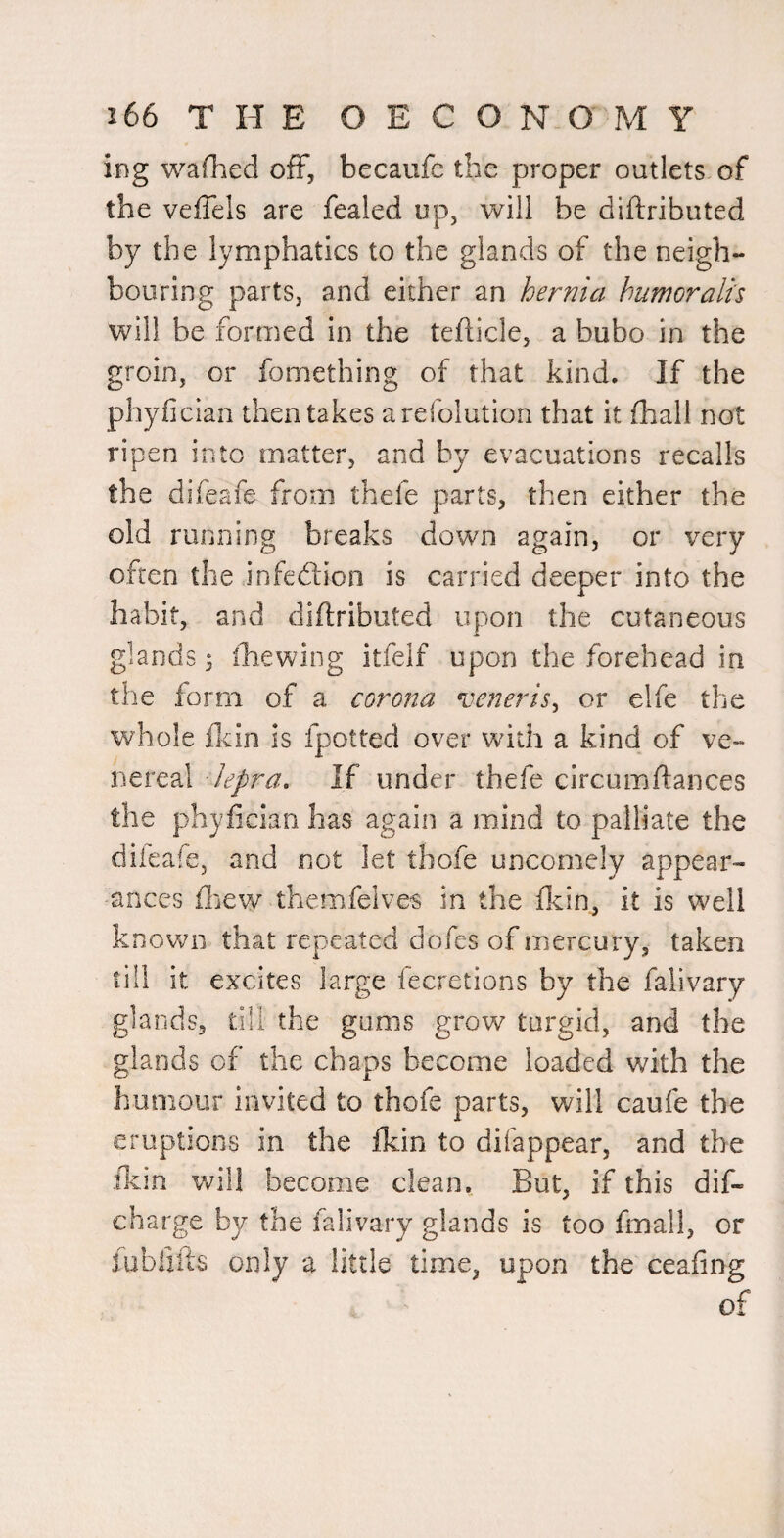 ing wafhed off, becaufe the proper outlets of the veffels are fealed op, will be diftributed by the lymphatics to the glands of the neigh¬ bouring parts, and either an hernia humoralis will be formed in the tefticle, a bubo in the groin, or fomething of that kind. If the phyfician then takes arefolution that it (hall not ripen into matter, and by evacuations recalls the difeafe from thefe parts, then either the old running breaks down again, or very often the infedion is carried deeper into the habit, and diflributed upon the cutaneous glands 5 ihewing itfeif upon the forehead in the form of a corona veneris^ or elfe the whole flcin is fpotted over with a kind of ve¬ nereal lepra. If under thefe circumftances the phyfician has again a mind to palliate the diieafe, and not let tbofe uncomely appear¬ ances flicw themfelves in the ficin, it is well known that repeated dofes of mercury, taken till it excites large fecretions by the falivary glands, till the gums grow turgid, and the glands of the chaps become loaded with the humour invited to thofe parts, will caufe the eruptions in the fkin to difappear, and the ilcin will become clean. But, if this dif- charge by the falivary glands is too fmall, or lubliils only a little time, upon the ceafing of