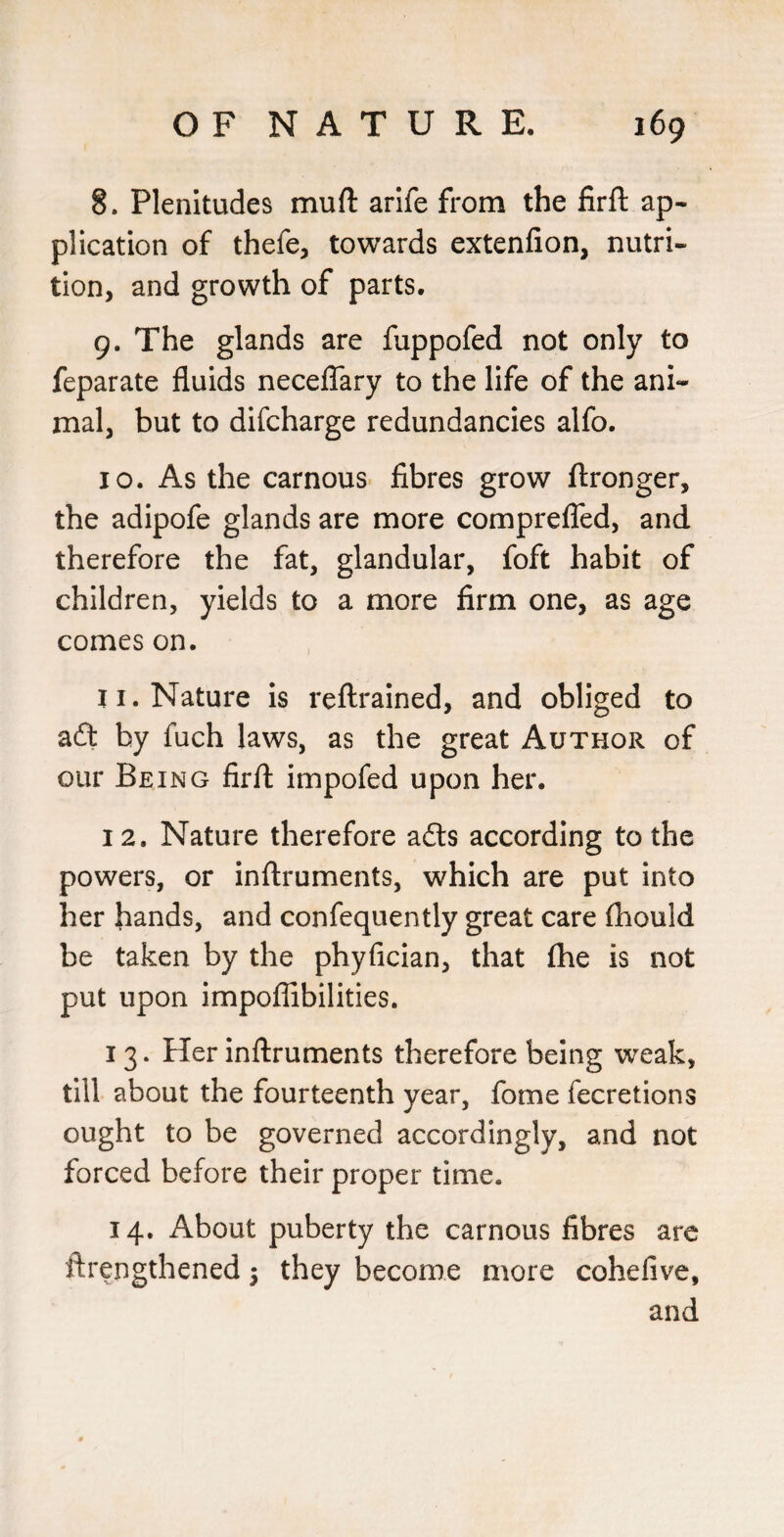 8. Plenitudes mufl: arife from the firft ap¬ plication of thefe, towards extenfion, nutri¬ tion, and growth of parts. 9. The glands are fuppofed not only to feparate fluids necelTary to the life of the ani¬ mal, but to difcharge redundancies alfo. 10. As the carnous fibres grow ftronger, the adipofe glands are more compreflTed, and therefore the fat, glandular, foft habit of children, yields to a more firm one, as age comeson. 11. Nature is reflrained, and obliged to aft by fuch laws, as the great Author of our Being firfl: impofed upon her. 12. Nature therefore afts according to the powers, or inftruments, which are put into her hands, and confequently great care (hould be taken by the phyfician, that (he is not put upon impoflibilities. 13. Her inflruments therefore being weak, till about the fourteenth year, fome fecretions ought to be governed accordingly, and not forced before their proper time. 14. About puberty the carnous fibres arc ftrengthened j they become more cohefive, and