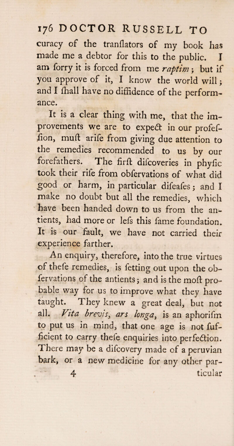curacy of the tranllators of my book has made me a debtor for this to the public, I am forry it is forced from me raptim; but if you approve of it, I know the world will; and I {hall have no diffidence of the perform¬ ance. It is a clear thing with me, that the im¬ provements we are to expeit in our profef- lion, mufl: arife from giving due attention to the remedies recommended to us by our forefathers. The firfl difcoveries in phyfic took their rife from obfervations of what did good or harm, in particular difeafes; and I make no doubt but all the remedies, which have been handed down to us from the an- tients, had more or lefs this fame foundation. It is our fkilt, we have not carried their experience farther. An enquiry, therefore, into the true virtues of thefe remedies, is fetting out upon the ob¬ fervations of the antients; and is the mofl pro¬ bable way for us to improve what they have taught. They knew a great deal,' but not all. Vita brevis^ ars longa^ is an aphorifm ^9 mind, that one age is not fuf- ficient to carry thefe enquiries into perfedtion. There may be a difcovery made of a peruvian bark, or a new medicine for any other par- 4 ticular