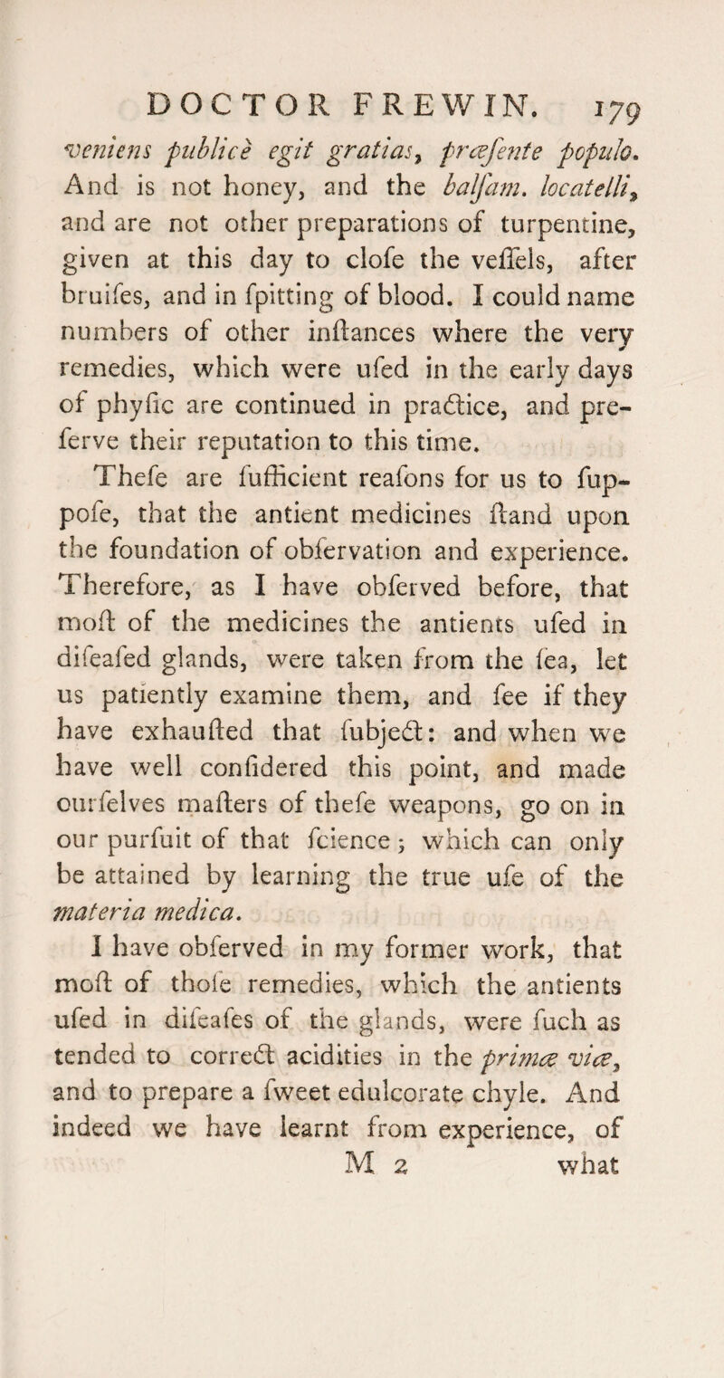 veniens publice egit gratify frcejhite populo. And is not honey, and the balfam, locatelliy and are not other preparations of turpentine, given at this day to clofe the veffels, after bruifes, and in fpitting of blood. I could name numbers of other inftances where the very remedies, which were ufed in the early days of phyfic are continued in practice, and pre- ferve their reputation to this time. Thefe are fufficient reafons for us to fup- pofe, that the antient medicines (land upon the foundation of obfervation and experience. Therefore, as I have obferved before, that mod of the medicines the antients ufed in difeafed glands, were taken from the (ea, let us patiently examine them, and fee if they have exhaufted that fubjed:: and when we have well confidered this point, and made ourfelves mafters of thefe weapons, go on in our purfuit of that fcience ; which can only be attained by learning the true ufe of the materia medica. I have obferved in my former work, that mod of thofe remedies, which the antients ufed in difcafes of the glands, were fuch as tended to corred acidities in the primce vice^ and to prepare a fweet edulcorate chyle. And indeed we have learnt from experience, of M 2 what