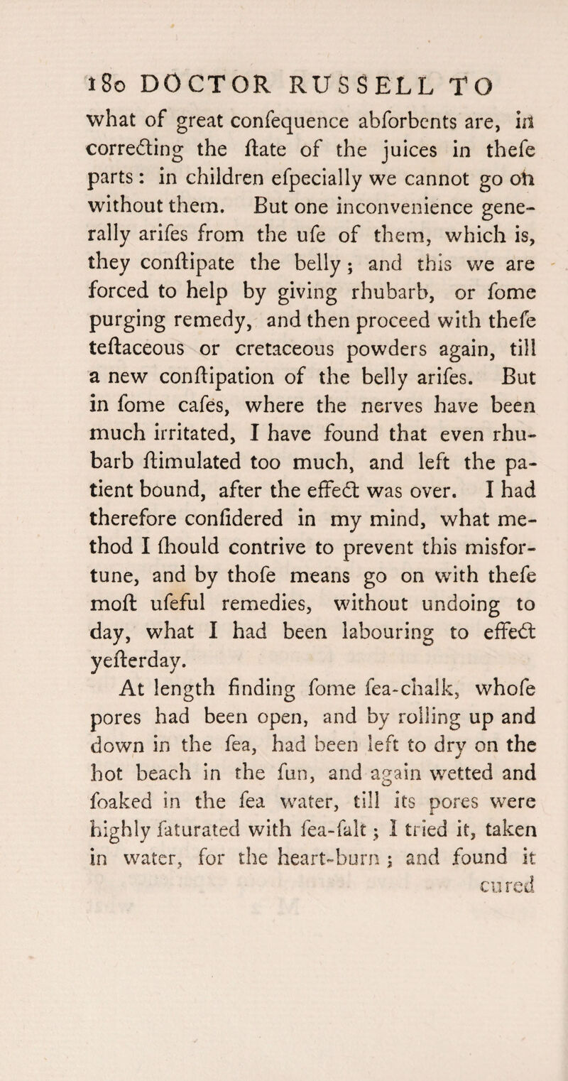 what of great confequence abforbcnts are, in correcting the ftate of the juices in thefe parts: in children efpecially we cannot go oh without them. But one inconvenience gene¬ rally arifes from the ufe of them, which is, they conftipate the belly; and this we are - forced to help by giving rhubarb, or fome purging remedy, and then proceed with thefe teftaceous or cretaceous powders again, till a new conftipation of the belly arifes. But in fome cafes, where the nerves have been much irritated, I have found that even rhu¬ barb ftimulated too much, and left the pa¬ tient bound, after the effeCt was over. I had therefore conlidered in my mind, what me¬ thod I fliould contrive to prevent this misfor¬ tune, and by thofe means go on with thefe moft ufeful remedies, without undoing to day, what I had been labouring to effeCl yefterday. At length finding fome fea-chalk, whofe pores had been open, and by rolling up and down in the fea, had been left to dry on the hot beach in the fun, and again wetted and foaked in the fea water, till its pores were highly iaturated with fea-falt; I tried it, taken in water, for the heart-burn s and found it cured