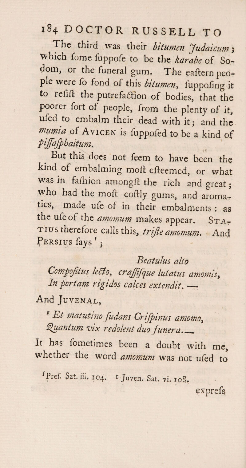 The thiid was their bitumen ‘Judatcum \ which fome fuppofe to be the karate of So¬ dom, or the funeral gum. The eaftern peo¬ ple were fo fond of this bitumen, fuppoiing it to refill the putrefadlion of bodies, that the poorer fort of people, from the plenty of it, ufed to embalm their dead with it; and the mumia of Avicen is fuppofed to be a kind of pijafphaitum. ■ if But this does not feem to have been the kind of embalming moft efteemed, or what was in fafhion amongft the rich and great; who had the moft coffly gums, and aroma-r tics, made ufe of in their embalments: as the ufe of the amomum makes appear. StAt Tins therefore calls this, trijle amomum* And Persius fays ^ 5 BeatuJm alto Compojitus le6lo^ lutatus amomis^ In port am rtgidos calces extendit* — And Juvenal, ^ Et matutino Judans Crljpmus amomo^ Quantum vtx redolent duo junera_ It has fometimes been a doubt with me, whether the word amomum was not ufed to ^Pref. Sat. iii. 104. 6 Juven. Sat, vi. loS. exprefs