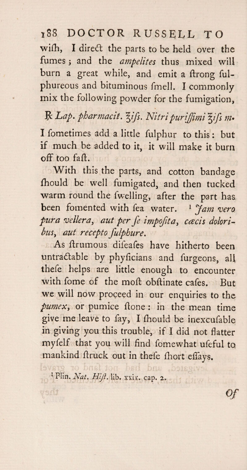 wifli, I dired the parts to be held over the fumes ^ and the ampelites thus mixed will burn a great while, and emit a ftrong ful- phureous and bituminous fmell. I commonly mix the following powder for the fumigation, ^Lap. pharmacit. ^ifs. Nitri purijjimt'^ifs m- I fometimes add a little fulphur to this: but if much be added to it, it will make it burn off too faff. With this the parts, and cotton bandage fhould be well fumigated, and then tucked warm round the fwelling, after the part has been fomented with fea water. * Jam vera pur a vellera, aut per fe impojita, ccecii dolori- buSy aut recepto fulphure. As ffrumous difeafes have hitherto been untradtable by phyficians and furgeons, all thefe helps are little enough to encounter with fome of the moff obffinate cafes. But we will now proceed in our enquiries to the pumex, or pumice ffone : in the mean time give me leave to fay, I fliould be inexcufable in giving you this trouble, if I did not flatter myfelf that you will find fomewhat ufeful to mankind ffruck out in thefe fhort effays.