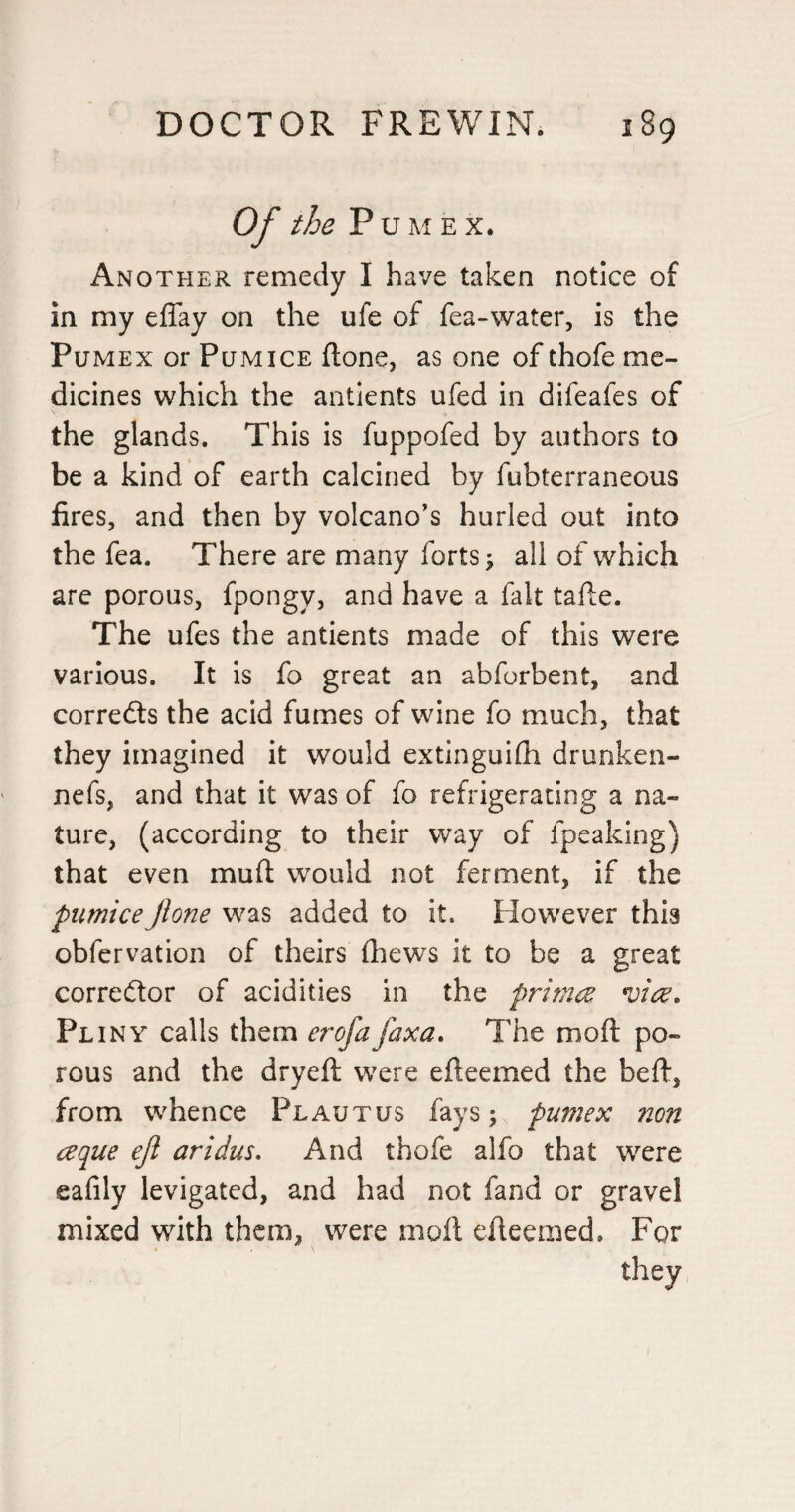 Of the P U A1 E X. Another remedy I have taken notice of in my elTay on the ufe of fea-*water, is the PuMEx or Pumice flone, as one of thofe me¬ dicines which the antients ufed in difeafes of the glands. This is fuppofed by authors to be a kind of earth calcined by fubterraneous fires, and then by volcano’s hurled out into the fea. There are many forts 5 all of which are porous, fpongy, and have a fait taile. The ufes the antients made of this were various. It is fo great an abforbent, and corredls the acid fumes of wine fo much, that they imagined it would extinguifh drunken- nefs, and that it was of fo refrigerating a na¬ ture, (according to their way of fpeaking) that even muft would not ferment, if the pumice jione was added to it. However this obfervation of theirs (hews it to be a great correftor of acidities in the primce *vicc, Pliny calls them erofafaxa. The moft po¬ rous and the dryeft were efteemed the beft, from whence Plautus fays; pumex non ceque ejl aridus* And thofe alfo that were eafily levigated, and had not fand or gravel mixed with them, were moft efteemed. For