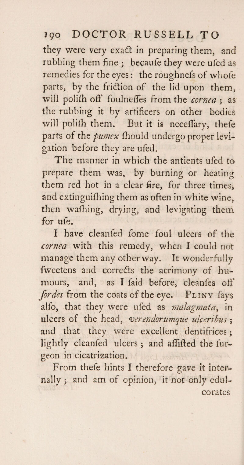 they were very exadl in preparing them, and rubbing them fine ; becaufe they were ufed as remedies for the eyes: the roughnefs of whofe parts, by the fridion of the lid upon them, will polifh ofi foulneffes from the cornea 5 as the rubbing it by artificers on other bodies will polilh them. But it is neceffary, thefe parts of the fumex fliould undergo proper levi- gation before they are ufed. The manner in which the antients ufed to prepare them was, by burning or heating them red hot in a clear fire, for three times, and extinguifiiing them as often in white wine, then wafhing, drying, and levigating them for ufe. I have cleanfed fome foul ulcers of the cornea with this remedy, when I could not manage them any other way. It wonderfully fweetens and correfts the acrimony of hu¬ mours, and, as I faid before, cleanfes off fordes from the coats of the eye. Pliny fays alfo, that they were ufed as malagmata^ in ulcers of the head, ^erendorumque ulceribiis ; and that they were excellent 'dentifrices; lightly cleanfed ulcers j and affifted the fur- geon in cicatrization. From thefe hints I therefore gave it inter¬ nally I and am of opinion, it not only edul¬ corates
