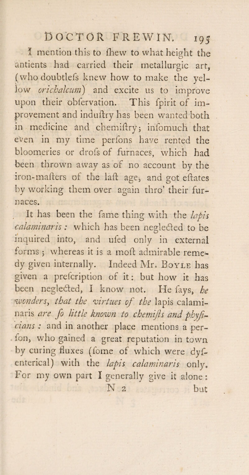 i mention this to fhew to what height the antients had carried their metallurgic art, (who doubtlefs knew how to make the yel¬ low orichalctim) and excite us to improve upon their obfervation. This fpirit of im¬ provement and induftry has been v/anted both in medicine and chemiftryj infomuch that even in my time perfons have rented the bloomeries or drofs of furnaces, which had been thrown away as of no account by the iron-mafters of the laft age^ and got eftates by working them over again thro’ their fur¬ naces. It has been the fame thing Vvith the lapis calaminaris: which has been negleded to be inquired into, and ufed only in external forms 5 whereas it is a moft admirable reme¬ dy given internally. Indeed Mr* Boyle has given a prefcription of it: but how it has been negleded, I know not. He fays, he %vD?iderSy that the virtues of the lapis calami¬ naris are fo little known to cbetnijis a?2d phyfi^ ctans : and in another place mentions a per- fon, who gained a great reputation in town by curing fluxes (fome of which were dyf- enterical) with the lapis calaminaris only. For my own part I generally give it alone: N 2 but