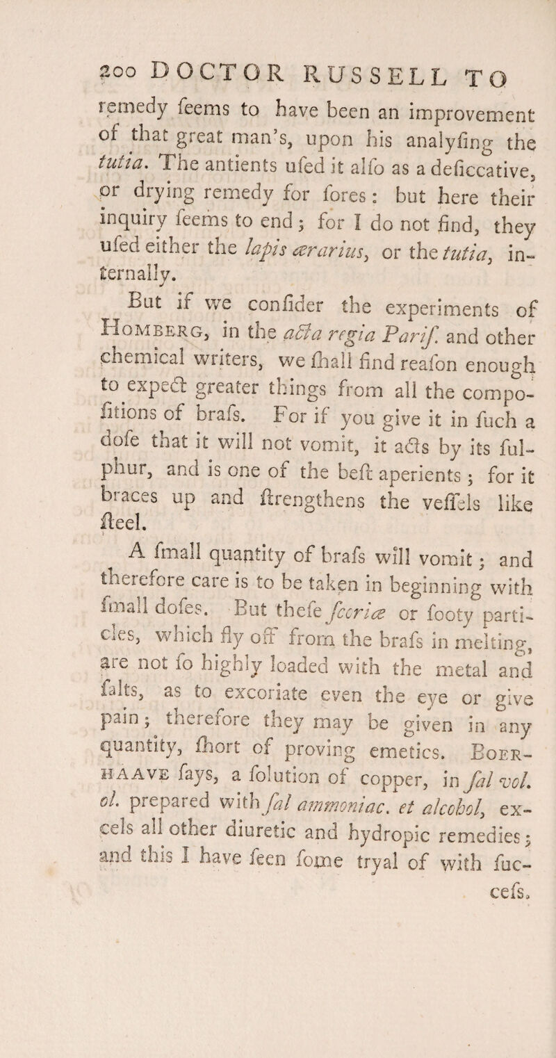 remedy feems to have been an improvement of that great man’s, upon his analyfmg the tutia. The antients ufed it alfo as a deficcative, or drying remedy for fores: but here their inquiry feefns to end; for I do not find, they ufed either the lapis ararius, or the tutia, in¬ ternally. Bat if we confider the experiments of H0MBERG5 tile d5lci Tfgid PdriJ'. and other .chemical wiiteis, we fhall find reaion enough to expea greater things from all the compo- iitions of brafs. For if you give it in fuch a dofe that it v/ill not vomit, it ads by its fuF phur, and is one of the befi aperients; for it biaces up and firengthens the vefTels like fteel. A fmall quantity of brafs will vomit; and therefore care is to be taken in beginning with fmall dofes. But thefe Jccticb or footy parti¬ cles, which fly oil from the brafs in melting, are not 10 highly loadea witii the metal and faltSj as to excoriate even the eye or give pain; thererore they may be given in any quantity, fhort of pmving emetics. Boer- HAAVE fays, a folution of copper, in fal voL ol prepared vnihfal a?nmonidc. et alcohol, ex¬ cels all other aiuretic and hydropic remedies ^ and this I have leen foxaie tryal of with fuc- cefs.