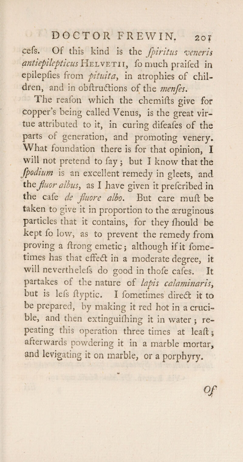 cefs. Of this kind is the fpiritus veneris antlepllepticus Helvetu, fo much praifed in epilepfies from pitidta^ in atrophies of chil¬ dren, and in obftruftions of the menfes. The reafon which the chemifts give for copper’s being called Venus, is the great vir¬ tue attributed to it, in curing difeafes of the parts of generation, and promoting venery. What foundation there is for that opinion, I will not pretend to fay 3 but I know that the fpodiiim is an excellent remedy in gleets, and the jluor albus^ as I have given it preferibed in the cafe de jJiiore albo. But care muft be taken to give it in proportion to the acruginous particles that it contains, for they fhould be kept fo low, as to prevent the remedy from proving a ftrong emetic; although if it fome- times has that effedl in a moderate degree, it will neverthelefs do good in thofe cafes. It partakes of the nature of lapis calaminarlsy but is lefs flyptic. I fometimes diredl it to be prepared, by making it red hot in a cruci¬ ble, and then extinguifhing it in water; re¬ peating this operation three times at lead; afterwards powdering it in a marble mortar, and levigating it on marble, or a porphyry. 0/