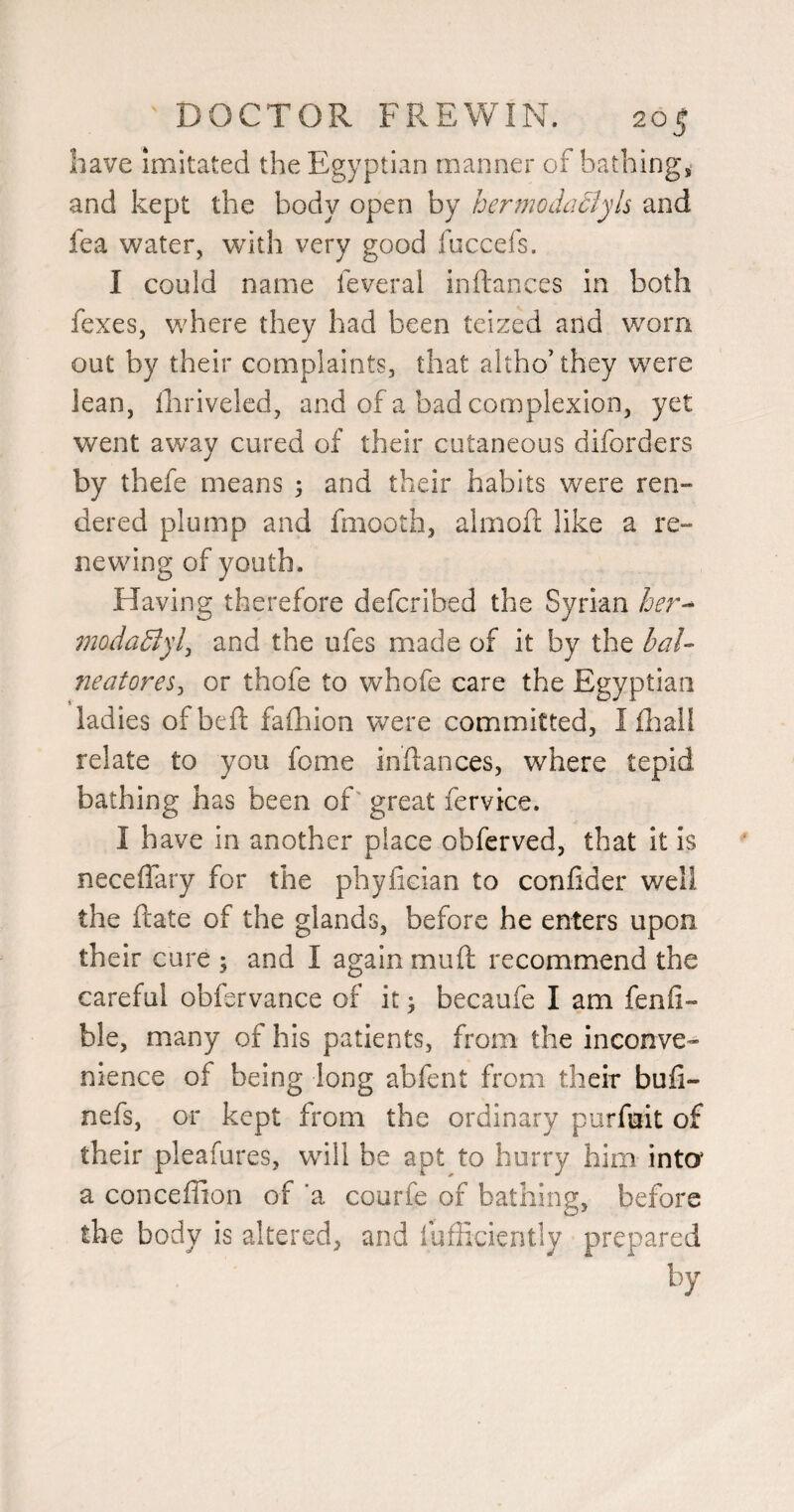 have imitated the Egyptian manner of bathing, and kept the body open by hermodaclyh and fea water, with very good fuccefs. I could name feveral inftances in both fexes, where they had been teized and worn out by their complaints, that altho’they were lean, iliriveled, and of a bad complexion, yet went away cured of their cutaneous diforders by thefe means \ and their habits were ren¬ dered plump and fmooth, almofl: like a re¬ newing of youth. Having therefore defcribed the modadiylj and the ufes made of it by the baU fieatores^ or thofe to whofe care the Egyptian ladies of bed falhion were committed, I Ihall relate to you feme inflances, where tepid bathing has been of great fervice. I have in another place obferved, that it is neceffary for the phyfician to confider well the ftate of the glands, before he enters upon their cure 5 and I again muft recommend the careful obfervance of it ^ becaufe I am fenfi- ble, many of his patients, from the inconve¬ nience of being long abfent from their buli- nefs, or kept from the ordinary porfuit of their pleafures, wdll be apt to hurry him inter a conceffion of ‘a courfe of bathing, before the body is altered, and fufficiently prepared by