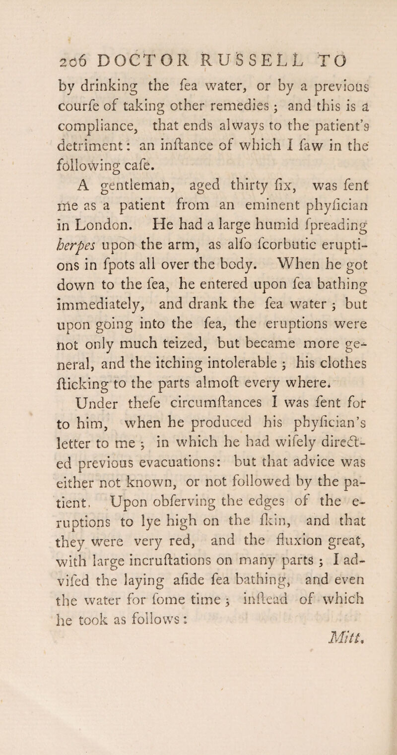 I by drinking the fea water, or by a previous courfe of taking other remedies; and this is a compliance, that ends always to the patient’s detriment: an inftance of which I faw in the following cafe. A gentleman, aged thirty fix, was fent me as a patient from an eminent phyfician in London. He had a large humid fpreading herpes upon the arm, as alfo fcorbutic erupti¬ ons in fpots all over the body. When he got down to the fea, he entered upon fea bathing immediately, and drank the fea water 5 but upon going into the fea, the eruptions were not only much teized, but became more ge-^ neral, and the itching intolerable ; his clothes flicking to the parts almoft every where* Under thefe circumftances I was fent for to him, when he produced his phyfician's letter to me ; in which he had wifely diredl- ed previous evacuations: but that advice was either not known, or not followed by the pa¬ tient, Upon obferving the edges of the e- ruptions to lye high on the flcin, and that they were very red, and the fluxion great, with large incruftations on many parts ; I ad- vifed the laying afide fea bathing, and even the water for fome time 3 inilead of which he took as follows: Mitt,