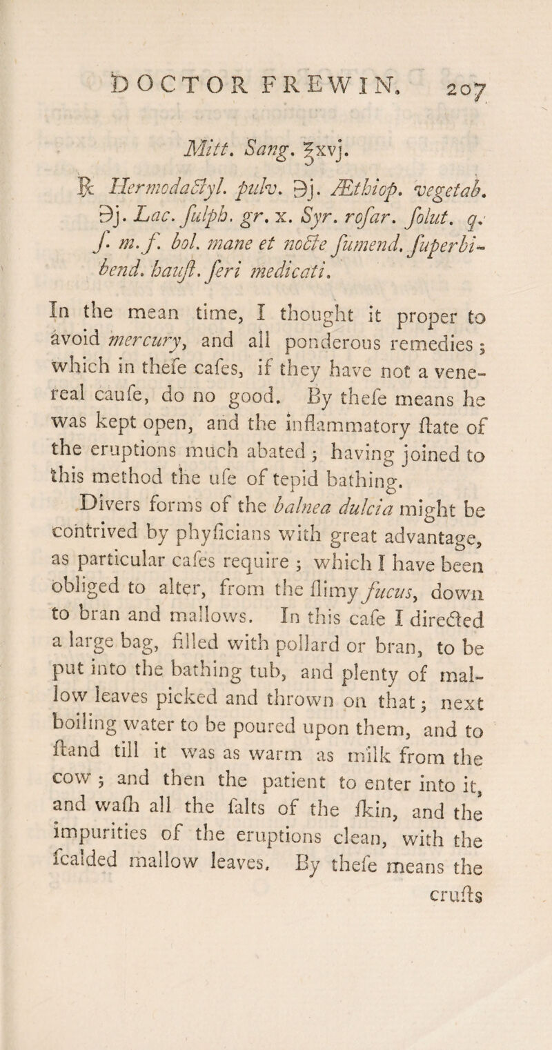 Mitt. Sang. Ixvj. '1 , ^ HermcdaSlyl. puh. 9j. JEthiop. vegetal). 9j. Lac. fulph. gr. x. Syr. rofar. folut. qc J. m.f. bol. mane et noSie fumend. fuperhi- bend, baujl. feri medicati. In the mean time, I thought it proper to avoid mercury, and all ponderous remedies; which in thele cafes, if they have not a vene¬ real caufe, do no good. By thele means he was kept open, and the inflammatory ftate of the eruptions much abated j having joined to this method the ufe of tepid bathing. Divers forms of the balnea dulcia might be contrived by phyficians with great advantage, as particular cafes require ; which I have been obliged to alter, from the llimy fucus, down to bran and mallows. In this cafe I direded a large bag, filled with pollard or bran, to be put into the bathing tub, and plenty of mal¬ low leaves picked and thrown on that j next boiling water to be poured upon them, and to ftand till it was as warm as milk from the cow ; and then the patient to enter into it, and wafli all the falts of the fkin, and the impurities of the eruptions clean, with the icaided mallow leaves. By thefe means the crufls