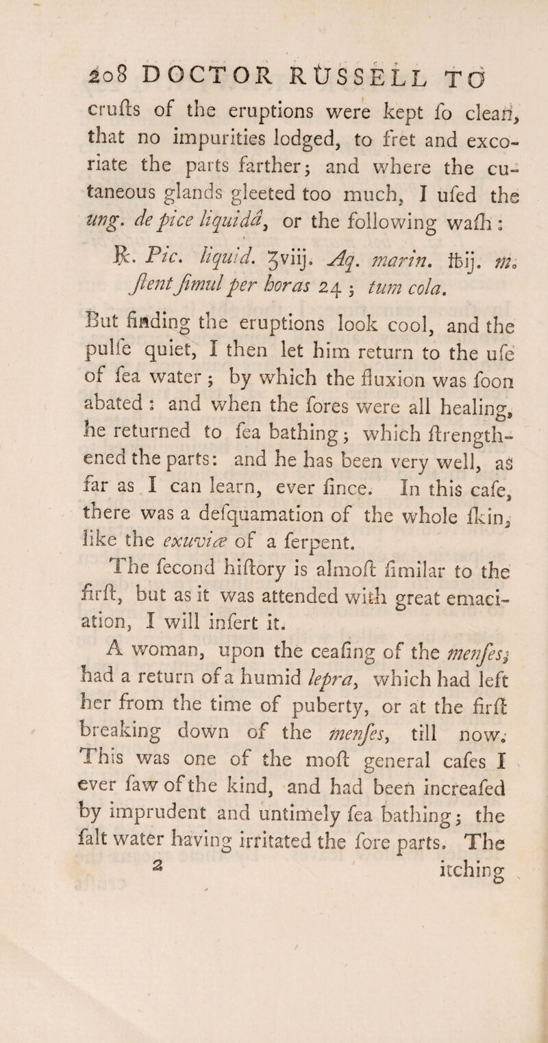 crufts of the eruptions were kept fo cleari, that no impurities lodged, to fret and exco¬ riate the parts farther j and where the cu¬ taneous glands gleeted too much, I ufed the iing. depice hquidd^ or the following waftl: ]^. Pic, liquid, Aq, mar in, tbij. m<, ftentfimulper boras 24 ; turn cola. But fiading the eruptions look cool, and the pulfe quiet, I then let him return to the ufe; of fea water ; by which the fluxion was foon abated : and when the fores were all healing, he returned to fea bathing; which fltrength- ened the parts: and he has been very well, as far as I can learn, ever fince. In this cafe, there was a defquamation of the whole flcin, like the exuvtc^ of a ferpent. The fecond hiftory is alniofl: flmilar to the firft, but as it v/as attended with great emaci¬ ation, I will infert it. A woman, upon the ceafing of the menfesi had a return of a humid lepra^ which had left her from the time of puberty, or at the firft breaking down of the menfesy till now; This was one of the moft general cafes I ' ever faw of the kind, and had been increafed by imprudent and untimely fea bathing ^ the fait water having irritated the fore parts. The ^ itching