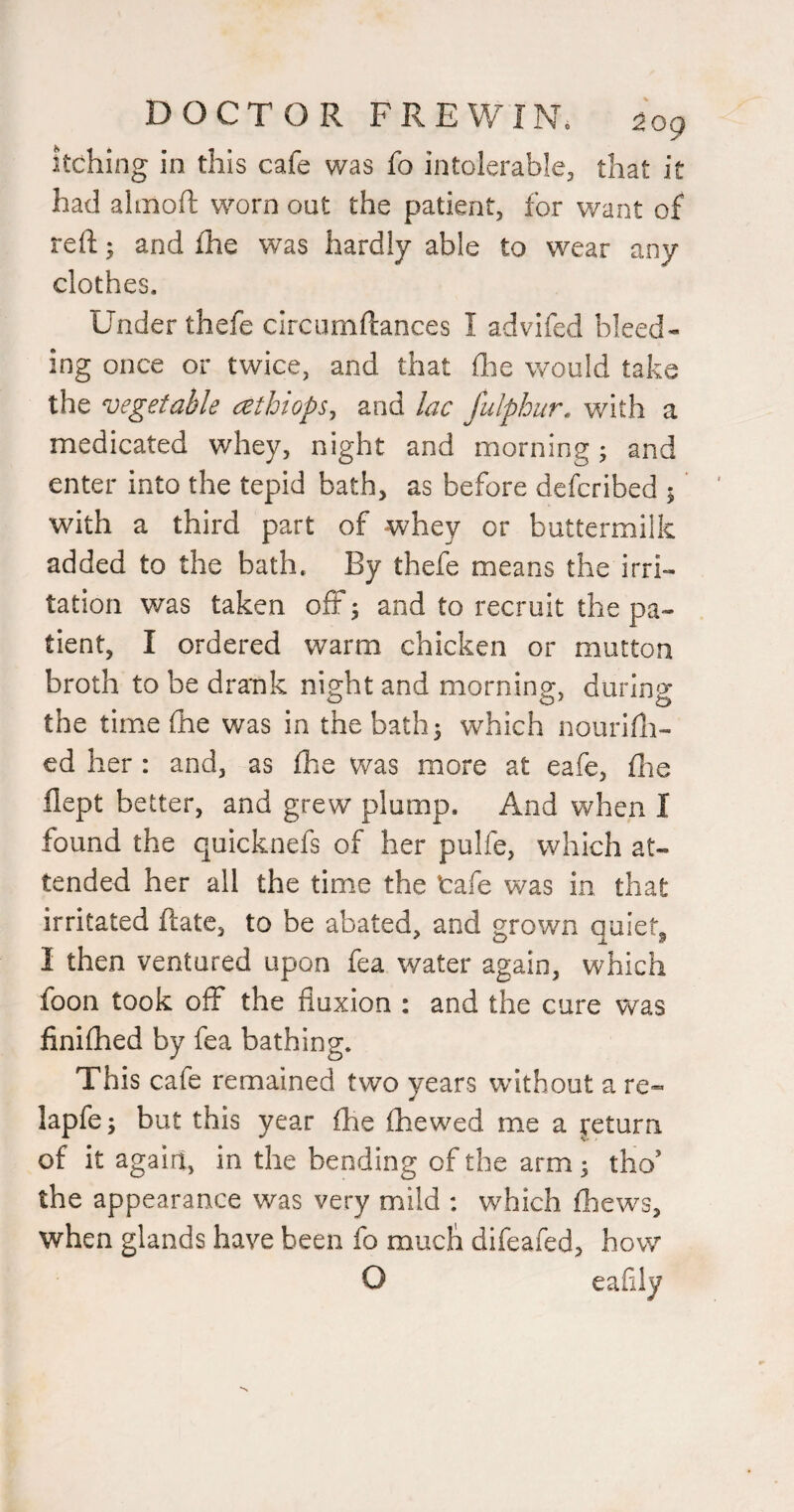 itching in this cafe was fo intolerable^ that it had almoft worn out the patient, for want of reft; and fhe was hardly able to wear any clothes. Under thefe circumftances I advifed bleed¬ ing once or twice, and that ilie would take the vegetable cethtops^ and lac fulphur. with a medicated whey, night and morning; and enter into the tepid bath, as before defcribed 5 ’ with a third part of whey or buttermilk added to the bath. By thefe means the irri¬ tation was taken off ^ and to recruit the pa¬ tient, I ordered warm chicken or mutton broth to be drank night and morning, during the time (he was in the bath 5 which nourifti- ed her : and, as fhe was more at eafe, ftie flept better, and grew plump. And when I found the quicknefs of her pulfe, which at¬ tended her all the time the tafe was in that irritated ftate, to be abated, and grown quiet^ I then ventured upon fea water again, which foon took off the fluxion : and the cure was finifhed by fea bathing. This cafe remained two years without a re- lapfe; but this year fhe fhewed me a jeturn of it agairi, in the bending of the arm; tho’ the appearance was very mild : which fhews, when glands have been fo much difeafed, how O eafily