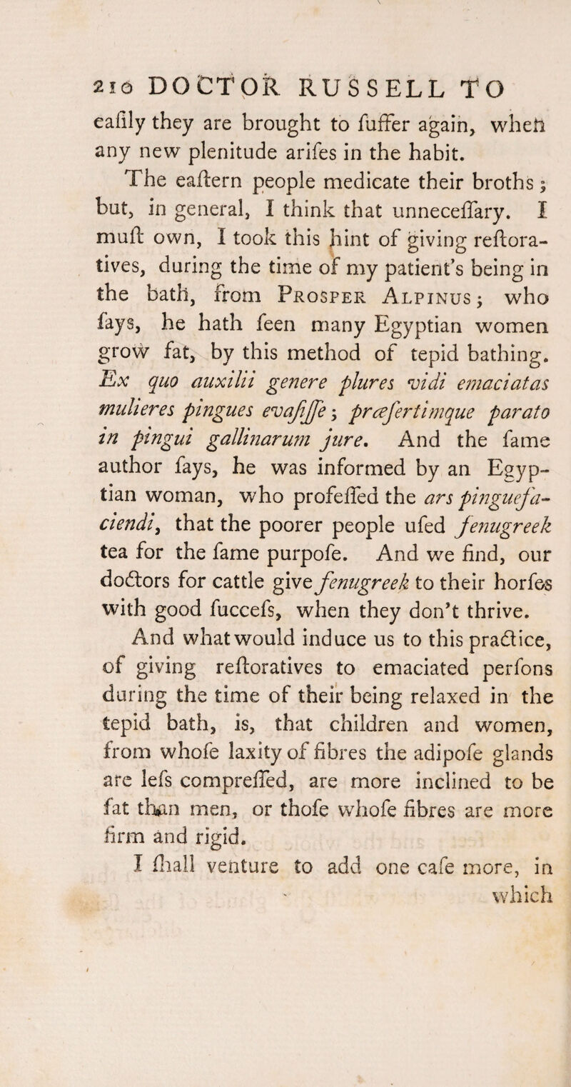 eafily they are brought to fufFer agaih, wheti any new plenitude arifes in the habit. The eaftern people medicate their broths; but, in general, I think that unneceffary. I muft own, I took this hint of giving reftora- tives, during the time of my patient’s being in the bath, from Prosper Alpinus^ who fays, he hath feen many Egyptian women grow fat, by this method of tepid bathing. Ex quo auxtlit gen ere plures njidi emaciatas muheres ptngues evajijjeprcefertimque parato in pingui gallinarum jure. And the fame author fays, he was informed by an Egyp¬ tian woman, who profeffed the ars pi?7guefa- ciendi^ that the poorer people ufed jenugreek tea for the fame purpofe. And we find, our doftors for cattle give fenugreek to their horfos with good fuccefs, when they don’t thrive. And what would induce us to this pradice, of giving reftoradves to emaciated perfons daring the time of their being relaxed in the tepid bath, is, that children and women, from whofe laxity of fibres the adipofe glands arc lefs comprelfed, are more inclined to be fat than men, or thofe whofe fibres are more firm and rigid. I fliall venture to add one cafe more, in which