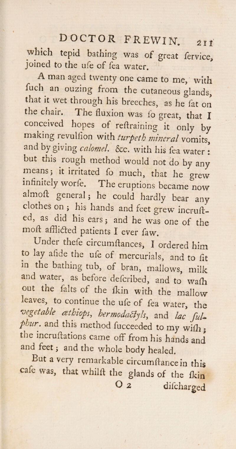 winch tepid bathing was of great fervice, joined to the ufe of fea water. A man aged twenty one came to me, with fuel) an ouzing from the cutaneous glands, that it wet through his breeches, as he fat on the chair. The fluxion was lo great, that I conceived hopes of reftraining it only by making revulfion with turpeth mineral vomits, and by giving calomel &c. with his fea water : but this rough method would not do by any means; it irritated fo much, that he grew infinitely worfe. The eruptions became now almoft general; he could hardly bear any clothes on ; his hands and feet grew incruff- ed, as did his ears; and he was one of the mofl: affli(£fed patients I ever faw. Under thefe circumftances, I ordered him to lay afide the ufe of mercurials, and to fit in the bathing tub, of bran, mallows, milk and water, as before deferibed, and to wafh out the falts of the Ikin with the mallow leaves, to continue the ufe of fea water, the vegetable atbiops, hermodabiyls, and lac ful- phiir. and this method fucceeded to my vvifli; the incruftations came off from his hands and and feet; and the whole body healed. But a very remarkable circumflancein this cafe was, that whilft the glands of the ikin