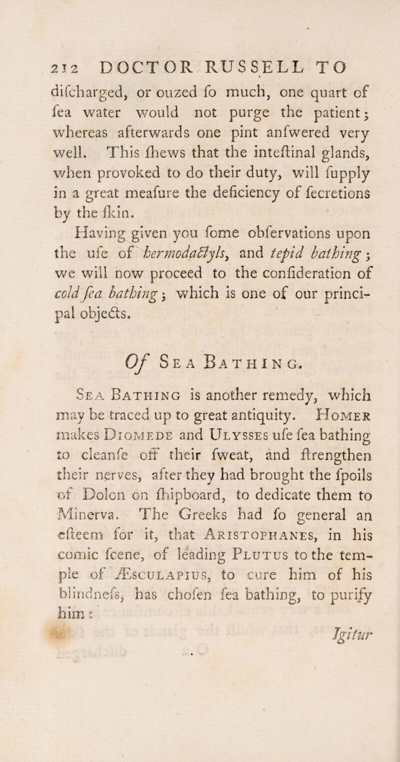 difcharged, or ouzed fo much, one quart of fea water v/ould not purge the patient; whereas afterwards one pint anfwered very well. This fliews that the inteflinal glands, when provoked to do their duty, will fupply in a great meafure the deficiency of fecretions by the ficin. Having given you feme obfervations upon the ufe of hermoda5lyls^ and tepid bathing; we will now proceed to the confideration of cold fea bathing 5 which is one of our princi¬ pal objeds. Of Sea Bathing. Sea Bathing is another remedy, which may be traced up to great antiquity. Homer makes Diomede and Ulysses ufe fea bathing to cleanfe oft their fweat, and ftrengthen their nerves, after they had brought the fpoils of Dolcn on Clipboard, to dedicate them to Minerva. The Greeks had fo general an efteem for it, that Aristophanes, in his comic feene, of leading Plutus to the tem¬ ple of vEsculapius, to cure him of his bhndnefs, has chofen fea bathing, to purify him: Jgitur