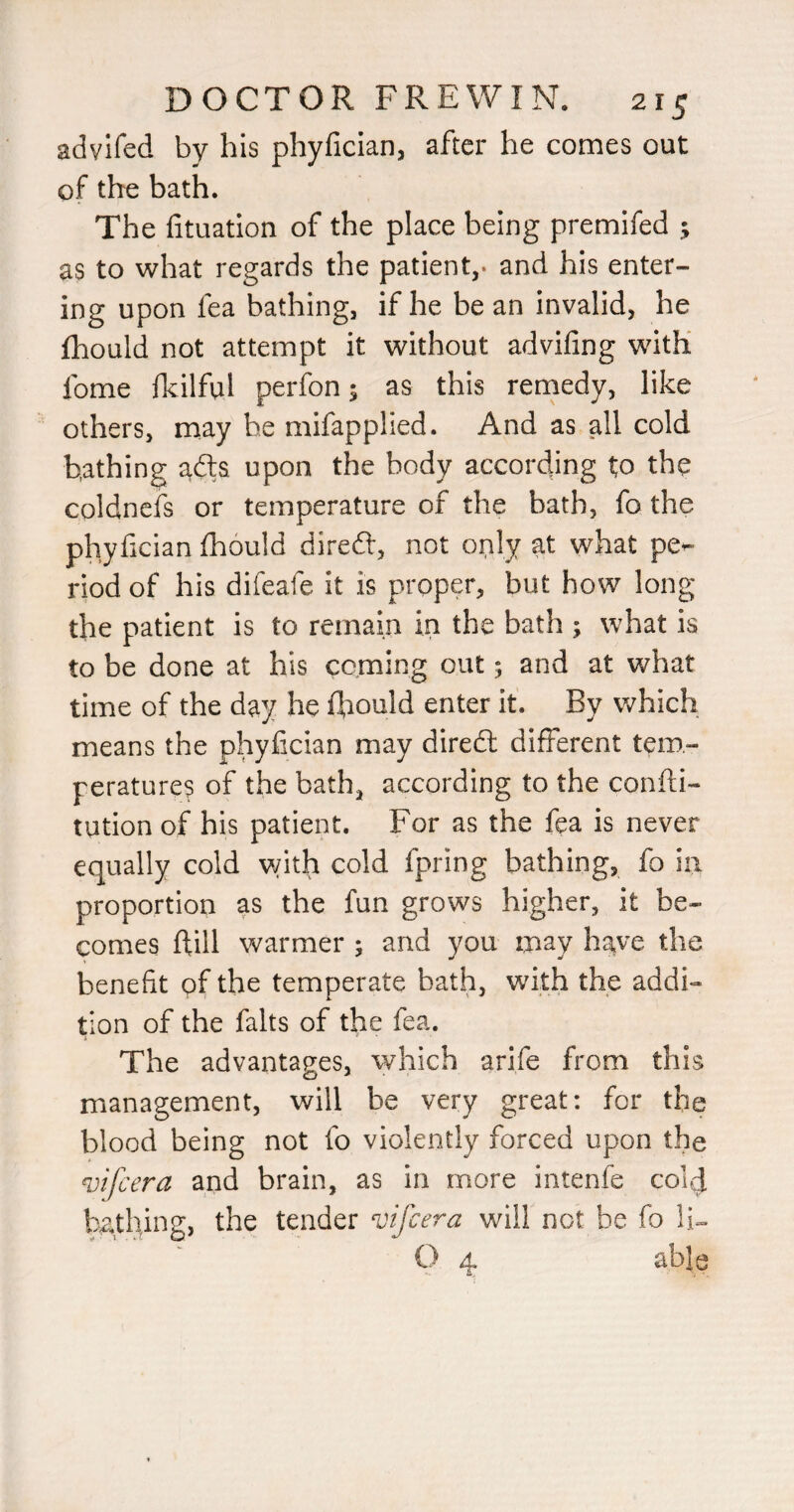 advifed by his phyficlan, after he comes out of the bath. The fituatlon of the place being premifed ; as to what regards the patient,, and his enter¬ ing upon fea bathing, if he be an invalid, he fhould not attempt it without advifing with fome fkilful perfon; as this remedy, like others, may be mifapphed. And as all cold bathing afts upon the body according to the coldncfs or temperature of the bath, fo the phyfician fhould direft, not only at what pe^ riod of his difeafe it is proper, but how long the patient is to remain in the bath ; what is to be done at his coming out 5 and at what time of the day he fl^ould enter it. By which means the phyfician may diredl different tem¬ peratures of the bath, according to the confti- tution of his patient. For as the fea is never equally cold \vith cold fpring bathing, fo in proportion as the fun grows higher, it be¬ comes ftill warmer ; and you may h^|ve the benefit of the temperate bath, with the addi¬ tion of the falls of the fea. The advantages, which arife from this management, will be very great: for the blood being not fo violently forced upon the vifcera and brain, as in more intenfe colcj ba.thing, the tender vifcera will not be fo O 4 able a.