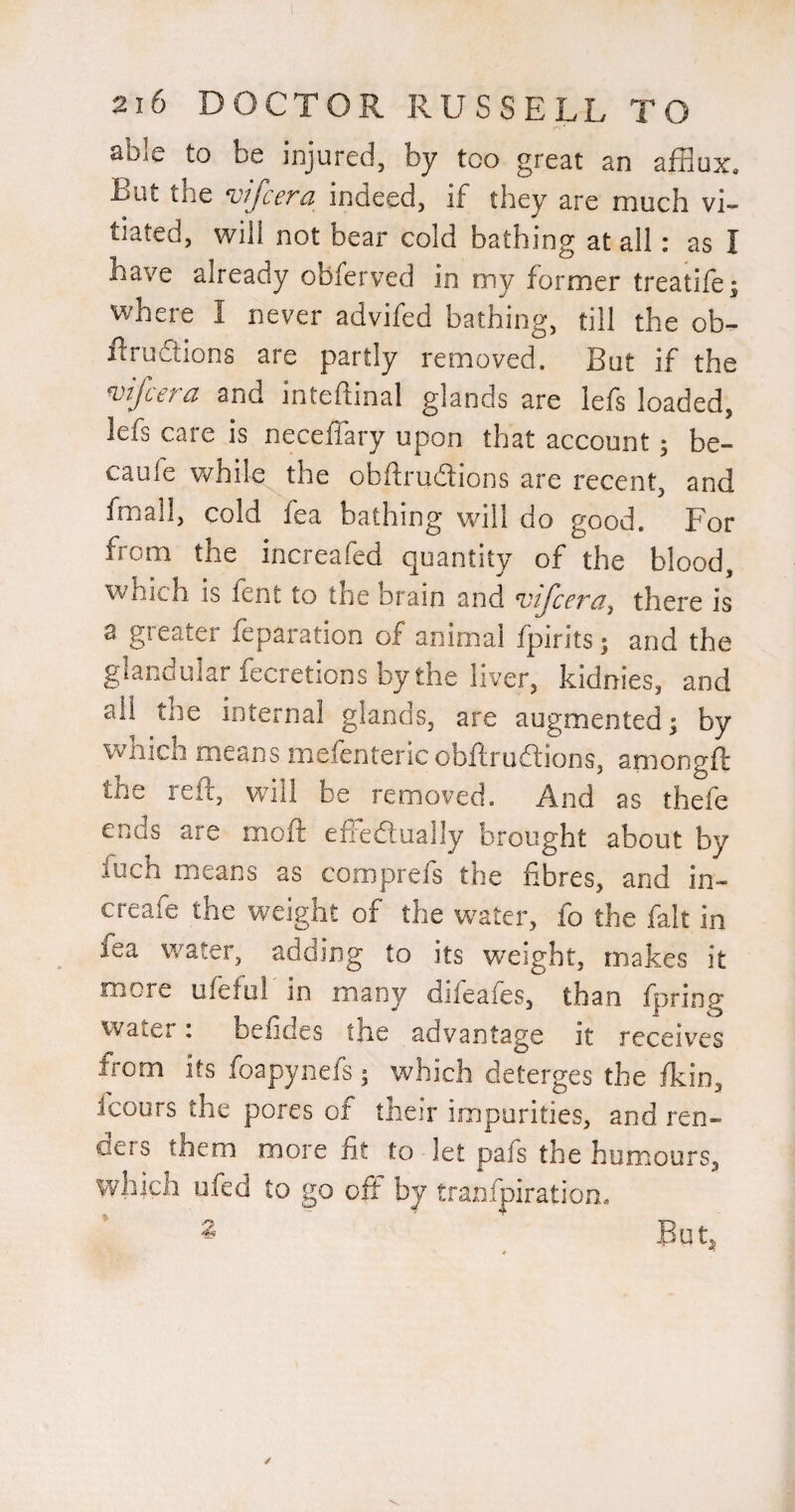 able to be injured, by too great an afflux. But the ^ifcera indeed, if they are much vL tiated, will not bear cold bathing at all: as I have already obferved in my former treatife; where I never advifed bathing, till the ob- iliudtions are partly removed. But if the ^ifcefd and inteftinal glands are lefs loaded, lefs care is neceffary upon that account; be- caufe v/hile the obftrudions are recent, and fmall, cold lea bathing will do good. For from the increafed quantity of the blood, which is fent to the brain and vifcera^ there is a greater reparation of animal fpirits; and the glandular fecretions by the liver, kidnies, and ail the internal glands, are augmented; by which means mefentericobftruftions, amongft the reft, will be removed. And as thefe ends are moft effeftually brought about by fuch means as comprefs the fibres, and in- creafe the weight of the water, fo the fait in fea water, adding to its weight, makes it more ufeiu! in many difeafes, than fpring Water: befides the advantage it receives from its foapynefs; which deterges the fkin, icours the pores of their impurities, and ren¬ ders them more fit to let pafs the humours, which ufed to go off by tranfpiration, ^ ^ Eut^