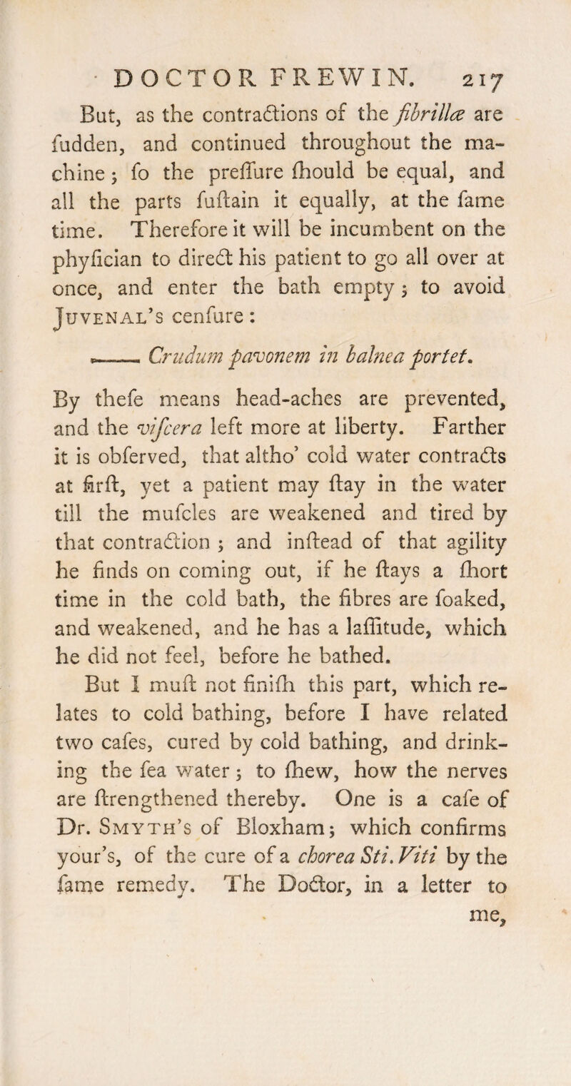 But, as the contradions of the fibrilla are fudden, and continued throughout the ma¬ chine ; fo the preffure fhould be equal, and all the parts fuftain it equally, at the fame time. Therefore it will be incumbent on the phyfician to dired his patient to go all over at once, and enter the bath empty 5 to avoid Juvenal’s cenfure: --Criidum pavonem in balnea portef. By thefe means head-aches are prevented, and the vifcera left more at liberty. Farther it is obferved, that altho’ cold water contrads at firft, yet a patient may flay in the w^ater till the mufcles are weakened and tired by that contradion ; and inftead of that agility he finds on coming out, if he flays a fhort time in the cold bath, the fibres are foaked, and weakened, and he has a laffitude, which he did not feel, before he bathed. But I muft not finifli this part, which re¬ lates to cold bathing, before I have related two cafes, cured by cold bathing, and drink¬ ing the fea water; to fhew, how the nerves are flrengthened thereby. One is a cafe of Dr. Smyth’s of Bloxham; which confirms your's, of the cure of a chorea Sti, Viti by the fame remedy. The Dodor, in a letter to me.