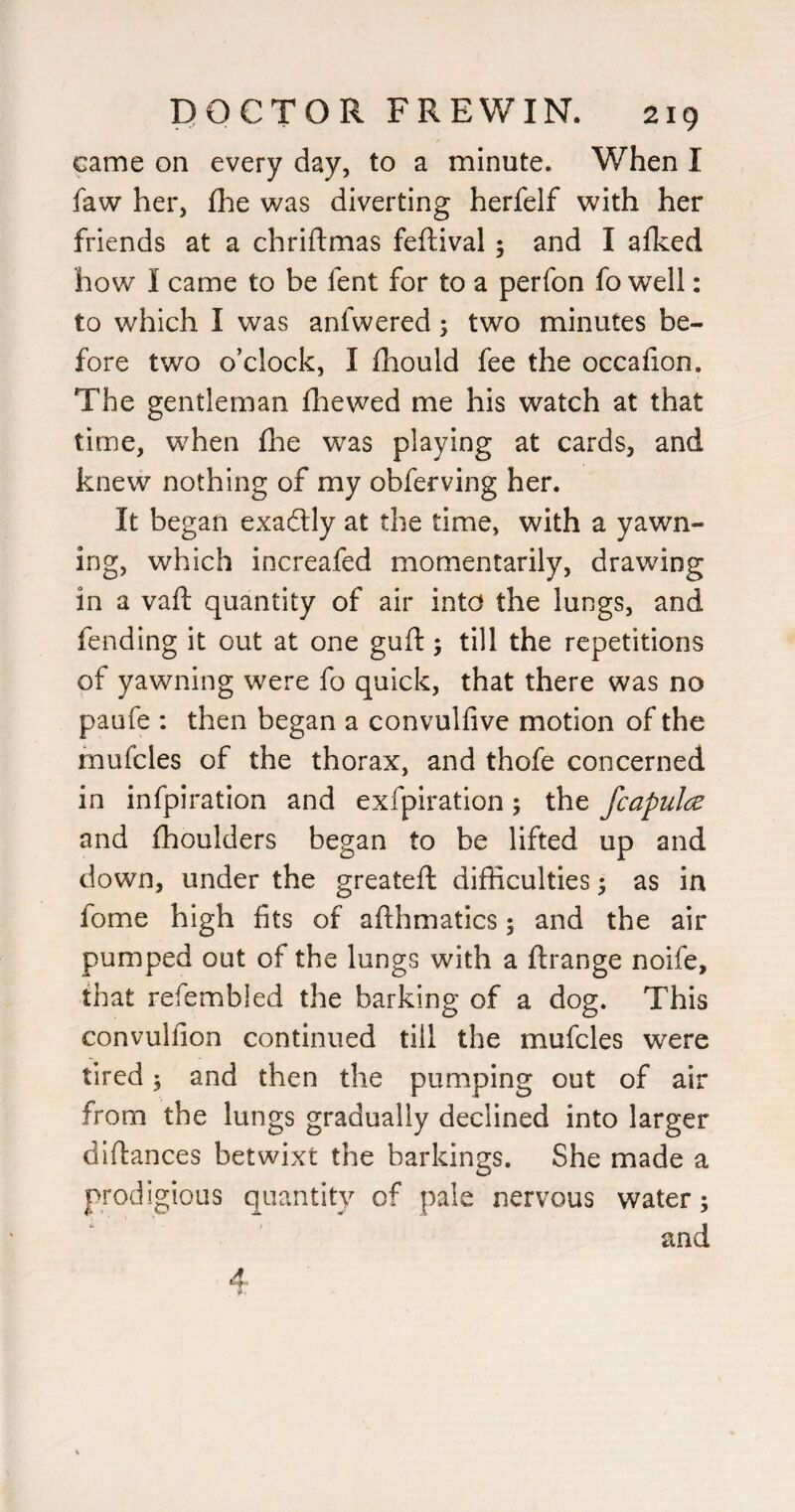 came on every day, to a minute. When I faw her, flie was diverting herfelf with her friends at a chriftmas feftival 5 and I afked how I came to be fent for to a perfon fo well: to which I was anfwered; two minutes be¬ fore two o’clock, I fhould fee the occahon. The gentleman fliewed me his watch at that time, when fhe was playing at cards, and knew nothing of my obferving her. It began exadlly at the time, with a yawn¬ ing, which increafed momentarily, drawing in a vaft quantity of air into the lungs, and fending it out at one gufl:; till the repetitions of yawning were fo quick, that there was no paufe : then began a convulfive motion of the mufcles of the thorax, and thofe concerned in infpiration and exfpiration; the fcapulce and fhoulders began to be lifted up and down, under the greateft difficulties ^ as in fome high fits of aflhmatics 5 and the air pumped out of the lungs with a ftrange noife, that refembled the barking of a dog. This convulfion continued till the mufcles were tired 5 and then the pumping out of air from the lungs gradually declined into larger diftances betwixt the barkings. She made a prodigious quantity of pale nervous water; and