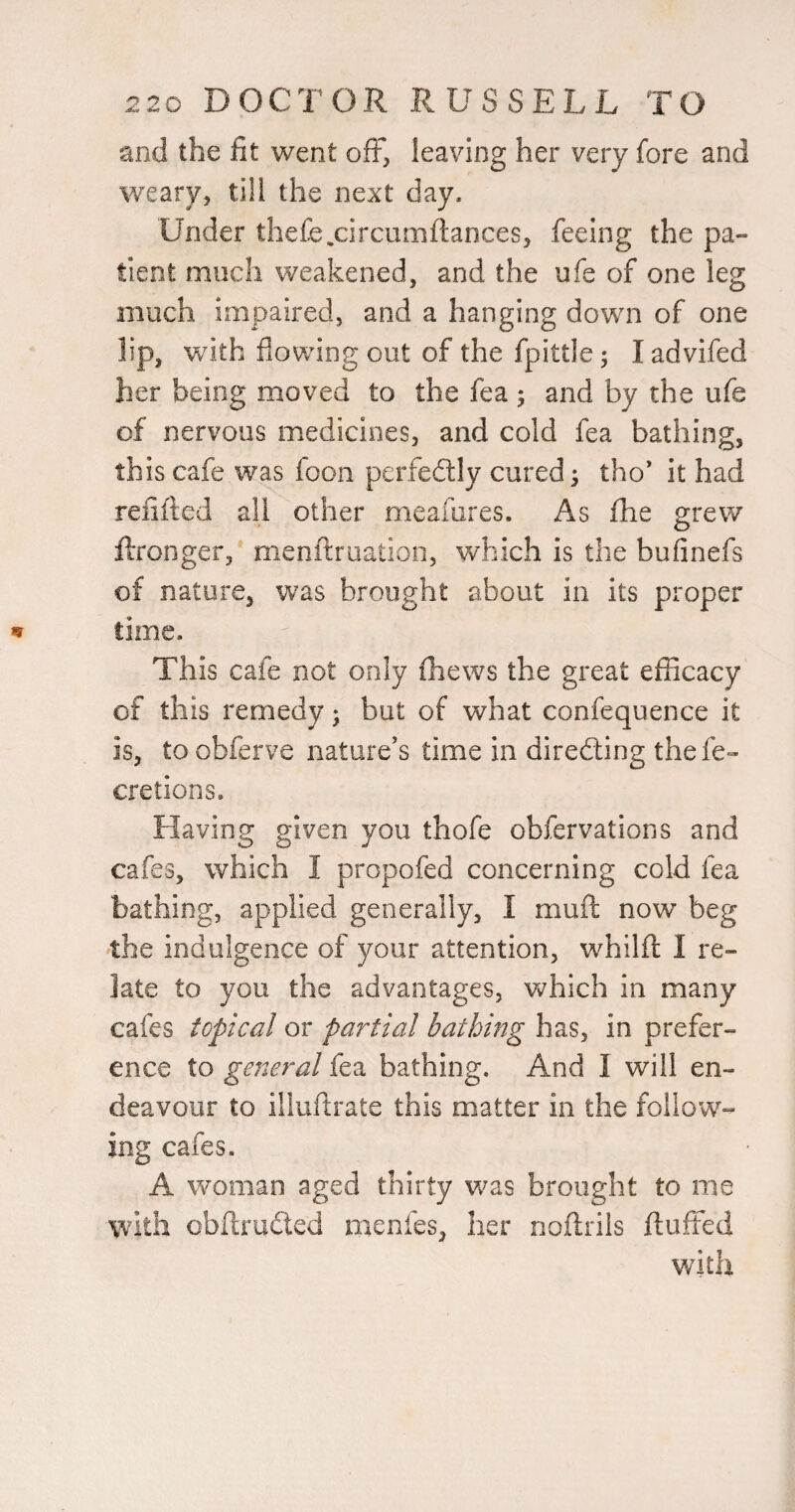 and the fit went off, leaving her very fore and weary, till the next day. Under thefe^circumftances, feeing the pa¬ tient much weakened, and the ufe of one leg much impaired, and a hanging down of one lip, with flowing out of the fpittle; I advifed her being moved to the fea ; and by the ufe of nervous medicines, and cold fea bathing, this cafe was foon perfedly cured ^ tho* it had refilled all other meafures. As fhe grew flronger,* menftruation, which is the bufinefs of nature, was brought about in its proper lime. This cafe not only fhews the great efficacy of this remedy j but of what confequence it is, toobferve nature’s time in direfting thefe- cretions. Having given you thofe obfervations and cafes, which I propofed concerning cold fea bathing, applied generally, I muft now beg the indulgence of your attention, whilfl: I re¬ late to you the advantages, which in many cafes topical or partial bathing has, in prefer¬ ence to general fea bathing. And I will en¬ deavour to illuftrate this matter in the follow¬ ing cafes. A woman aged thirty was brought to me with cbftrudtcd menfes, her noftrils fluffed with