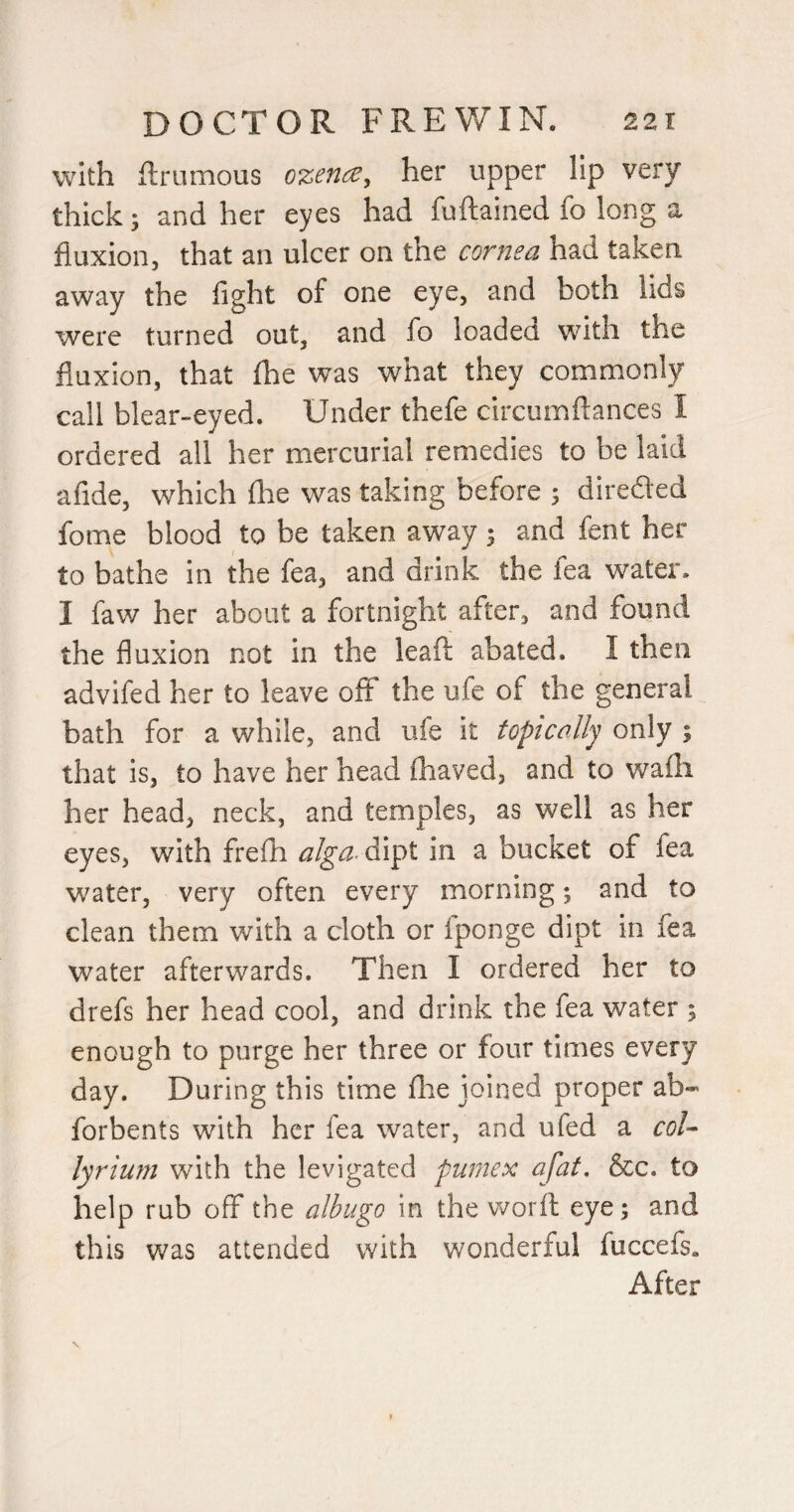 with ftrumous ozence, her upper lip very thick; and her eyes had fuftained fo long a fluxion, that an ulcer on the cornea had taken away the fight of one eye, and both lids were turned out, and fo loaded with the fluxion, that fhe was what they commonly call blear-eyed. Under thefe circumftances I ordered all her mercurial remedies to be laid afide, which (he was taking before 5 direded fome blood to be taken away; and fent her to bathe in the fea, and drink the fea water. I faw her about a fortnight after, and found the fluxion not in the leaft abated. I then advifed her to leave off the ufe of the general bath for a while, and ufe it topically only ; that is, to have her head (haved, and to wafli her head, neck, and temples, as well as her eyes, with frefii dipt in a bucket of fea water, very often every morning; and to clean them with a cloth or Iponge dipt in fea water afterwards. Then I ordered her to drefs her head cool, and drink the fea water 5 enough to purge her three or four times every day. During this time fhe joined proper ab- forbents with her fea water, and ufed a coU lyrium with the levigated pumex afat, &c. to help rub off the albugo in the worfl eye; and this was attended with wonderful fuccefs. After