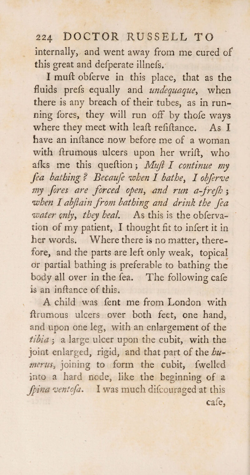 internally, and went away from me cured of this great and defperate illnefs. I mufl: obferve in this place, that as the fluids prefs equally and undequaque^ when there is any breach of their tubes, as in run¬ ning fores, they will run off by thofe ways where they meet with leaft refiftance. As I have an inftance now before me of a woman with ftrumous ulcers upon her wrift, who afks me this queftion; Mujl I continue my fea bathing ? Becaufe when I bathe^ I obferve my fores are forced open^ and run af refh; when I abfain from bathing and drink the fea water qnly^ they heal. As this is the obferva- tion of my patient, I thought fit to infert it in her words. Where there is no matter, there¬ fore, and the parts are left only weak, topical or partial bathing is preferable to bathing the body all over in the fea. The following cafe is an inftance of this. A child was fent me from London with ftrumous ulcers over both feet, one hand, and upon one leg, with an enlargement of the tibia ; a large ulcer upon the cubit, with the joint enlarged, rigid, and that part of the hu^ meriis^ joining to form the cubit, fwelled into a hard node, like the beginning of a fpina ventofa. I was much difcouraged at this