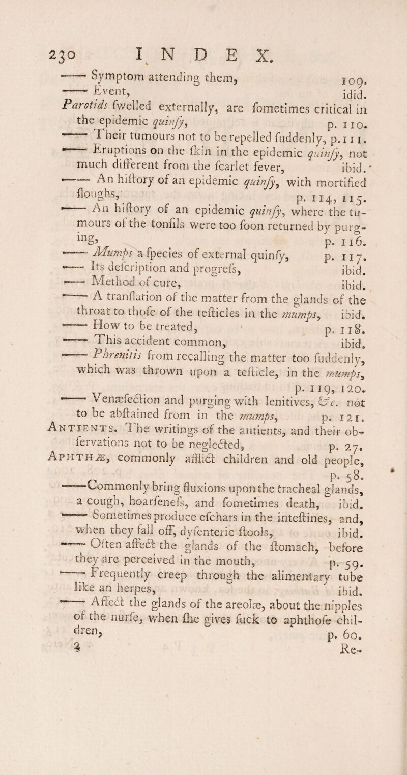 Symptom attending them. Event, 109. Parotids fwelled externally, are fometimes critical in the epidemic quinfy^ p. jjq. Their tumours not to be repelled fuddenly, p. 11 r. Eruptions on the flcin in the epidemic quinjy^ not much different from the fcarlet fever, ibid.' An hihory of an epidemic quinfy^ with mortified Roughs,- ^ ^ ^ p. 114,115. An hiffory of an epidemic quinjy^ where the tu¬ mours of the tonfils were too foon returned by puro- p. 116. — Mumps a fpecies of external quinfy, p. 11 7. — Its defcription and progrefs, ibid. Method of cure, - A tranflation of the matter from the glands of the throat to thofe of the tefticies in the mumps^ ibid. —’ Flow to be treated, p. j jg. — This accident common, ibid. ■— Pnrenitis from recalling the matter too fuddenly, which was thrown upon a tefticle, in the mumps^ Venjefedfion and purging with lenitives, fffr. not to be abftained from in the mumps^ p. 121. An TIE NTS. The writings of the antients, and their ob^ p. 27, fervations not to be nesfledfed. Aphtha, commonly afflid; children and old people, m . . P* 5^* —Commonly bring fluxions upon the tracheal glands, a cough, hoarfenefs, and fometimes death, ibid. Sometimes produce efehars in the inteffines, and, when they fall off, dyfenteric ftools, ibid. “ Often affed the glands of the ffomach, before they are perceived in the mouth, p. 5^, •—y Frequently creep through the alimentary tube like an herpes, —“ Affed the glands of the areolae, about the nipples of the nurfe, v/hen ihe gives fuck to aphthofe chil¬ dren. p. 6 Re o.