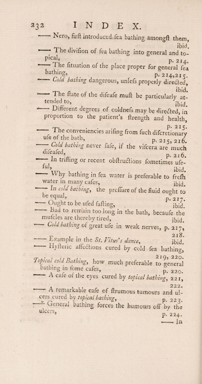 Neroj firfl introduced.fea bathing amongfl than, 'T’u j’ •/* ibid, 1 he divilion of fea bathing into general and to- Pical, ^ p. 214., The fituation of the place proper for general fea , p. 214,215. ■- Cold bathmg dangerous, unlefs properly diredled, ibid The flate of the difeafe muft be particularlv tended to, ibid Different degrees of coldnefs may be diredfed, in proportion to the patient’s ftrength and heahh, -- The conveniencies arifing from fuch difcretionai^v' ufeof the bath, „ oir o,/ ^777 7 . .. P‘ 215, 210. — Cold bathing never fafe, if the vi'fcera are much dileafed, p -- In trifling or recent obftruaions fometimes ufe- r . ‘bid. Why bathing m fea water is preferable to frefh water in many cafes, <^old bathings the preffure of the fluid ou^ht to be equal, PT217. ’ Ought to be ufed fading, ^ ’ Bad to remain too long in the bath, becaufe the mulcies are thereby tired, “ Cold bathing of great ufe in weak nerves, p. 217^ 1. ^ E.xample in the St. Vitus^s dance^ ibid. — H^yilenc affedtions cured by cold fea bathino-, 2 I Q 22O* Topical cold Bathing.^ how much preferable to exeneral bathmg in fome cafes, 220. - A cafe or the eyes cured by topical bathings 221, 222. A remarkable cafe of drumous tumours and ul- cer^cured hy topical bathiiig^ 227 - ^oeneral bathing forces the humoiirs off by the dicers, ^ p. 224.