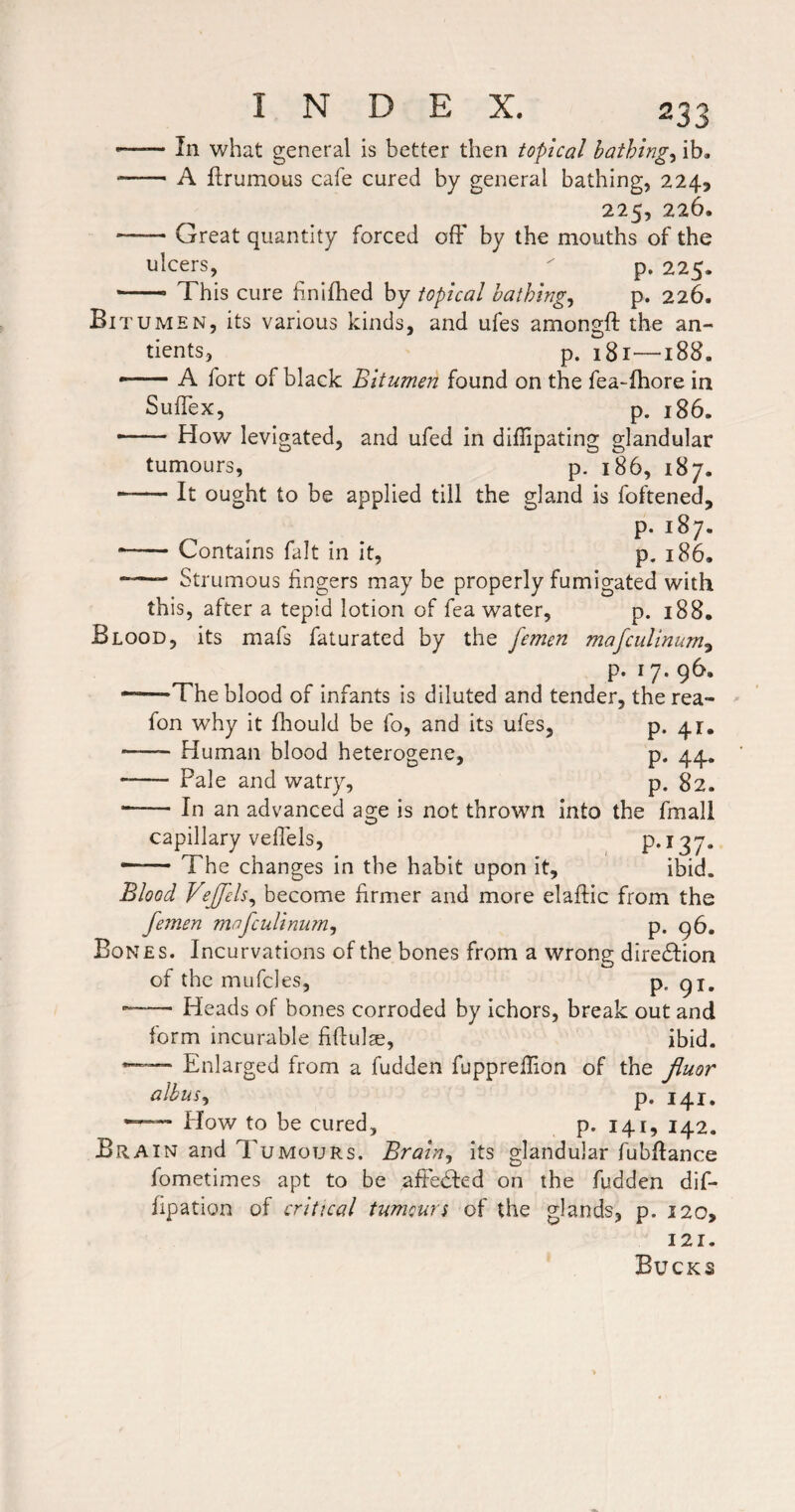 — In what general is better then topical bathings ib, -A ftrumous cafe cured by general bathing, 224, 225, 226. -Great quantity forced off by the mouths of the ulcers,  p. 225. — This cure bnlfhed by topical bathings p. 226. Bit UMEN, its various kinds, and ufes amongft the an- tients, p. 181—188. --A fort of black Bitumen found on the fea-fhore in Suffex, p. 186. --How levigated, and ufed in diffipating glandular tumours, p. 186, 187. -It ought to be applied till the gland is foftened, p. 187. -Contains fait in it, p. 186. -- Strumous fingers may be properly fumigated with this, after a tepid lotion of fea water, p. 188. Blood, its mafs faturated by the femen mafciilinum^ p. 17. 96. •-The blood of infants is diluted and tender, the rea- fon why it fliould be fo, and its ufes, p. 41. -Human blood heterogene, p. 44, -- Pale and watry, p. 82. ■-In an advanced age is not thrown into the fmall capillary veffels, P*^37* — The changes in the habit upon it, ibid. Blood VeJJels^ become firmer and more elaftic from the femen mafculinu?n^ p. 96. Bones. Incurvations of the bones from a wrong diredfion of the mufcles, p. 91, --Heads of bones corroded by Ichors, break out and form incurable fiftulse, ibid. Enlarged from a fudden fupprellion of the Jluor albiis^ p. 141. Plow to be cured, p. 141, 142. Brain and Tumours. Braln^ its glandular fubHance fometimes apt to be aftedfed on the fudden dif- fipation of critical tumour $ of the glands, p. 120, 121. Bucks