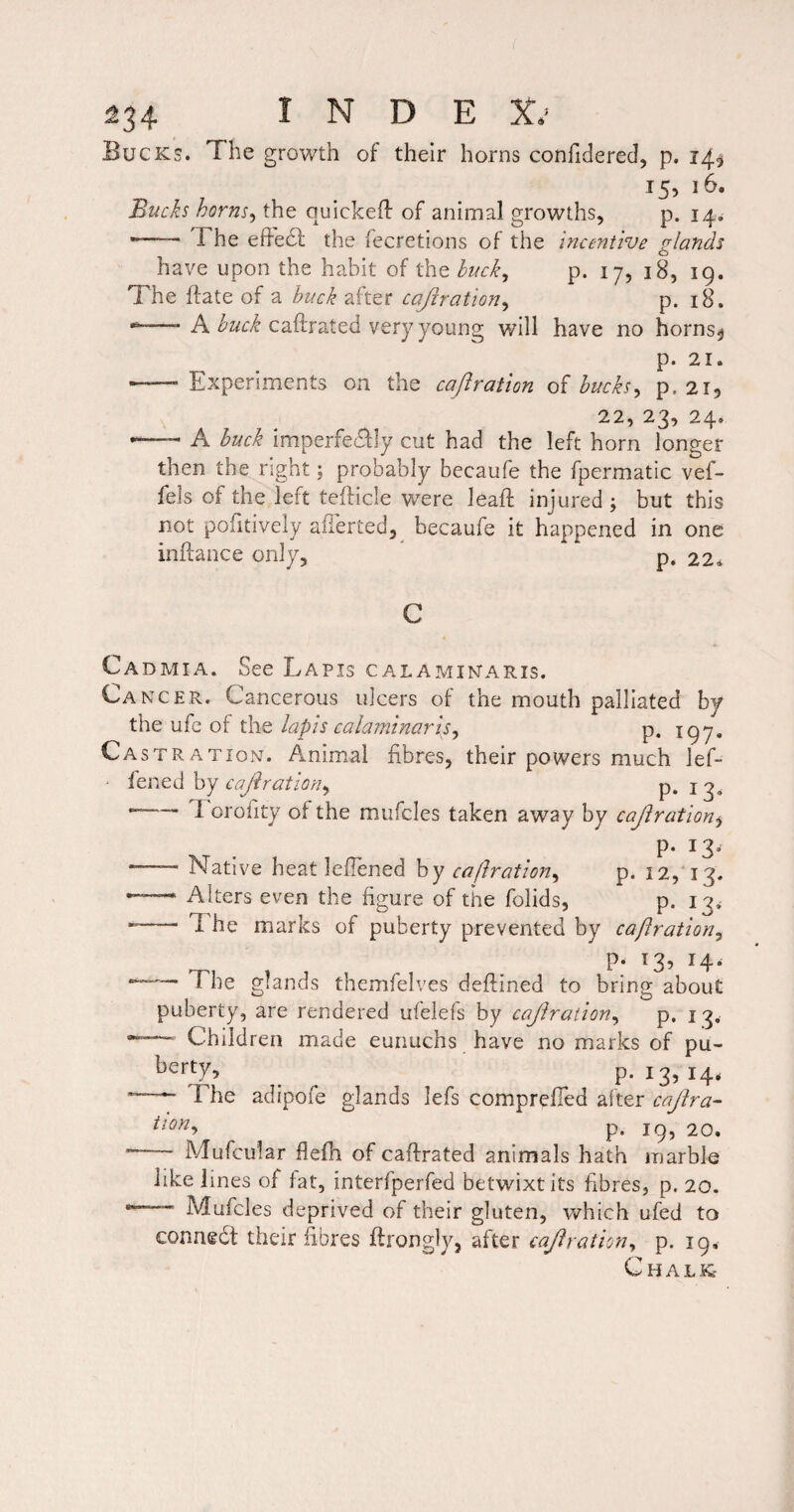 Bucks. The growth of their horns confidered, p. 14^ 15, 16. Bucks horns^ the quIckeH of animal growths, p. 14^ --The efFe61: the fecretions of the incentive glands have upon the habit of the buck^ p. 17, 18, 19. The (fate of a buck after cajiration^ p. i8. --A caftrated very young will have no horns^ p. 21. — Experiments on the cafiratton of bucks^ p. 2I5 22, 23, 24. —• A buck imperfeddly cut had the left horn longer then the right; probably becaufe the fpermatic vef- fels of the left tefticle were lead; injured ; but this not pofitiveiy alTerted, becaufe it happened in one inftance only, ' p. 22^ Cadmia. See Lapis calamikaris. Cancer. Cancerous ulcers of the mouth palliated by the ufe of the lapis calaminarIs^ p. 197. Castration. Animal fibres, their powers much lef- ' fened by cajiration^ P* 1 --r orofity of the mufcles taken away by cajiratlon^ P- 13^ — Native heat leflened hy ca/lration^ p. 12, 13. --- Alters even the figure of the folids, p. 13, --- The marks of puberty prevented by caftration^ P‘ ^3? H* The glands themfelves deftined to bring about puberty, are rendered ufelefs by cajlraiion^ p. 13. Children made eunuchs have no marks of pu- p. 13, 14. The adipofe glands lefs comprefied alter cajlra- p. 19, 20. -- Mufcu'lar flefh of caftrated animals hath marble like lines of fat, interfperfed betwixt its fibres, p. 20. ' Mufcles deprived of their gluten, which ufed to conriedt their fibres ftrongly, after cajlration^ p. 19, Chalk