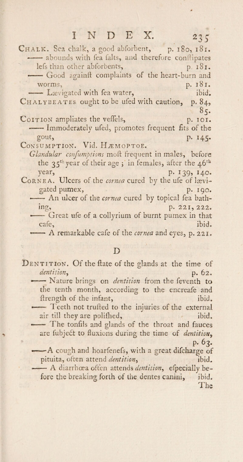 Chalk. Sea chalk, a good abforbent, p. 180, i8r. -abounds with Tea ialts, and thereh/re conftipates lefs than other ablbrbents, p 181. — Good againfl complaints of the heart-burn and worms, p. 181. ■- Lsevigated with fea water, ibid, Chalybeates ought to be ufed with caution, p. 84, Coition ampliates the velTels, p. loi. --Immoderately ufed, promotes frequent fits of the gout, ^ p. 145. Consumption. Vid. HtTmoptoe. Glandular confumptions moft frequent in males, before the 35’ year of their age ; in females, after the 46^^ year, p. 139, 140. Cornea. Ulcers of the cornea cured by the ufe of Irevi- gated pumex,  p. 190. --An ulcer of the cornea cured by topical fea bath¬ ing, p. 221, 222. •—- Great ufe of a collyrium of burnt pumex in that cafe, ibid. -- A remarkable cafe of the cornea and eyes, p. 22i. D Dentition. Of the Hate of the glands at the time of dentition^ p. 62. — Nature brings on dentition from the feventh to the tenth month, according to the encreafe and flrength of the infant, ibid, — I'eeth not trufted to the injuries of the external air till they are poliihed, ibid, — The tonfils and glands of the throat and fauces are fubjebt to fluxions during the time of dentition^ p. 63. ——”A cough and hoarfenefs, with a great difeharge of pituita, often attend dentition^ ibid. --A diarrhoea often attends dentition^ efpecially be¬ fore the breaking forth of the dentes canini, ibid.