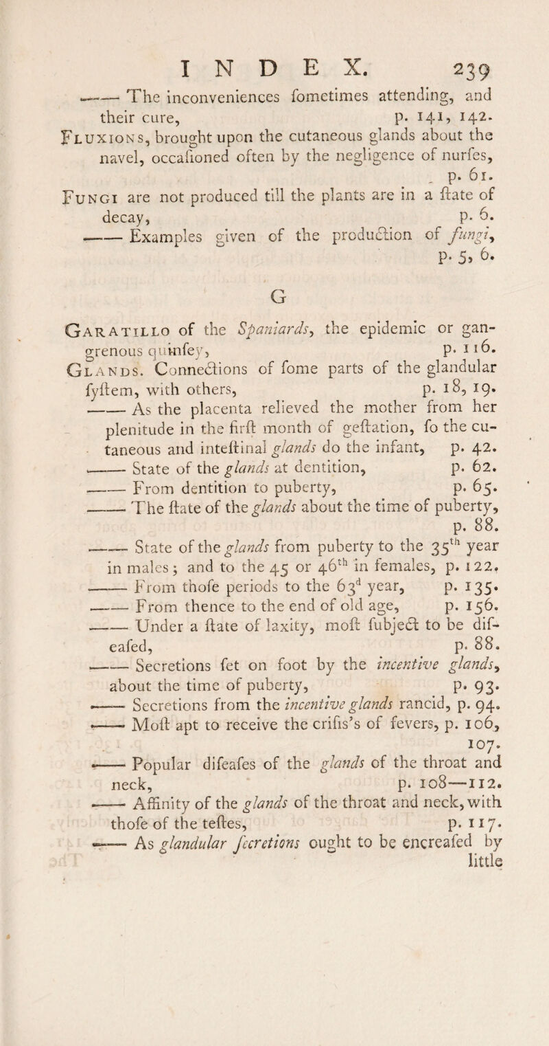 --The inconveniences fometimes attending, and their cure, P* 141? 142* Fluxions, brought upon the cutaneous glands about the navel, occaiioned often by the negligence of nurfes, p. 6r. Fungi are not produced till the plants are in a flate of decay, P* 6. -Examples given of the produdlion of fungl^ P* 5» G Garatillo of the Spaniards^ the epidemic or gan¬ grenous quinfey, p. 116. Glands. Connedions of fome parts of the glandular fyifem, with others, p. 18, 19. -As the placenta relieved the mother from her plenitude in the flrft month of geftation, fo the cu¬ taneous and intehinal glands do the infant, p. 42. -State of the glands at dentition, p. 62. -From dentition to puberty, p. 65. -The ftate of the^/^«^i about the time of puberty, p. 88. -— State of the glands from puberty to the 35^^ year in males; and to the 45 or 46^*^ in females, p. 122. -From thofe periods to the 63'* year, p. 135. —-— From thence to the end of old age, p. 156. —— Under a ftate of laxity, moft fubjed to be dif- eafed, p. 88. -Secretions fet on foot by the incentive glands^ about the time of puberty, p. 93. •- Secretions from the incentive glands rancid, p. 94. --Moft apt to receive the crifis’s of fevers, p. 106, 107. --Popular difeafes of the glands of the throat and neck, p. 108—112. -Affinity of the glands of the throat and neck, with thofe of the teftes, p. 117* As glandular fccretions ought to be encreafed by little