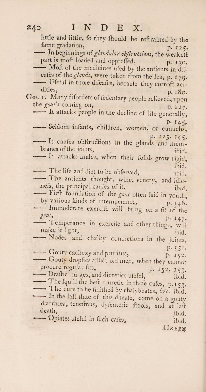 little and little, To they fhould be reflrained by the fame gradation, J25. — In beginnings glandular ohJlrun:iom^ the weakefb part is moft loaded and opprefTed, p. i -^o. -MoH of the medicines ufed by the antients in dif- eafes of glands^ were taken from the fea, p. i 79. .. Ufeful in thofe difeafes, becaufe they corredf aci- dities, p. i8o. Gout. Many diforders of fedentary people relieved, upon the coming on, p 127, .~ attacks people in the decline of life generally, p. 145^ •—— Seldom infants, children, women, or eunuchs, p. 125. 145. — It caufes obR-rudfions in the glands and mem¬ branes of the joints, *—- It attacks males, when their folids g-row nVid O 5 , ibid. - The life and diet to be obferved, ibid. 7 he antients thought, wine, venery, and idle- nefs, the principal caufes of it, ibid^ —— FiiR foundation of the gout often laid in youth, by various kinds of intemperance, p. ■-- Immoderate cxercife will bring on a ft -of the . . p-147. 1 emperance in exercife and other things, will make it light, ° ►-- Nodes and chalky concretions in the joints, , P- ^5‘- ■—- Uouty cachexy and pruritus, p. 1^2. ~ Gouty dropf es afiict old men, when they cannot procure regular fts, p. 1^2, 153. ■—— praRic purges, and diuretics ufeful, ibid. * Fhe fcjuill the beft diuretic in thefe cafes, p*i53. - The cure to be finifned by chalybeates, &c, ibil* • - In the lafl fate of this difeafe, come on a gouty diarrhoea, tenefmus, dyfenteric fools, and at laf . ibid. --- Opiates ufeful in fuch cafes, ibid. •Greej^t