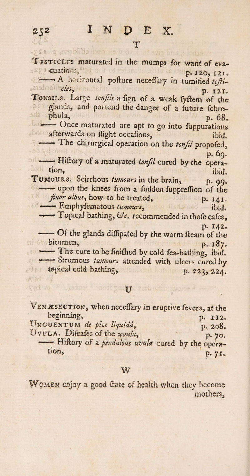 Testicles maturated in the mumps for want of eva¬ cuations, p. 120, 121. —— A horizontal pofture necefTary in tumiiied tejii- p. 12X0 Tonsils. Large tonfih a fign of a weak fyftem of the glands, and portend the danger of a future fehro- Phula, p. •— Once maturated are apt to go into fuppurations afterwards on flight occafions, ibid. — The chirurgical operation on the tonfil propofed, p. 69. — Hiftory of a maturated tonfil cured by the opera¬ tion, ^ ibid. Tumours. Scirrhous tumours m the brain, p. 99. —— upon the knees from a fudden fuppreflion of the fiuor albus^ how to be treated, p. 141. — Emphyfematous tumours^ ibid. •«— Topical bathing, fs'r. recommended in thofe cafes, p. 142. — Of the glands dilTipated by the warm fteam of the bitumen, p. 187. The cure to be finifhed by cold fea-bathing, ibid.  Strumous tumours attended with ulcers cured by topical cold bathing, p. 223, 224, . U Venjesection, when neceflary in eruptive fevers, at the beginning, p. 112. UngUENTUM de pice liquidd^ p. 20S. Uvula. Difeafes of the P* 70- Hiflory of a pendulous uvula cured by the opera- p‘ 7i» W Women enjoy a good flats of health when they become mothers.