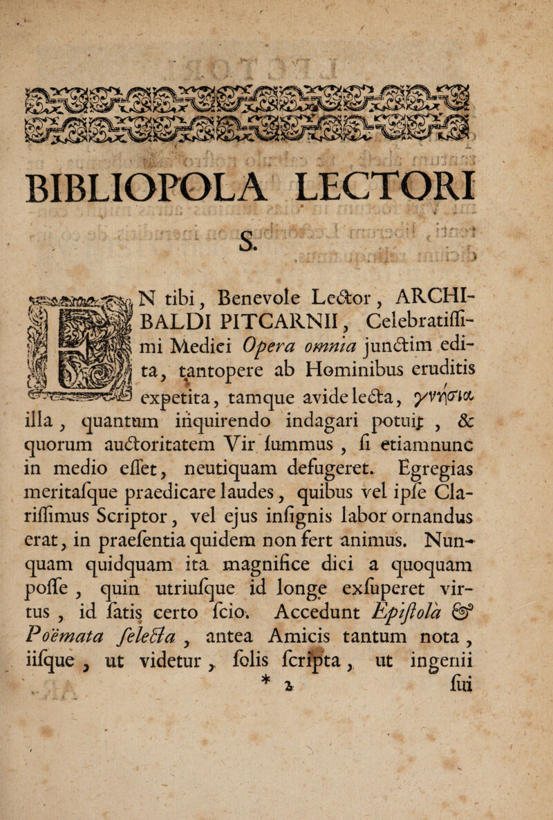 N tibi, Benevole Led;or, ARCHI- BALDI PITCARNII, Celebratifli- mi Medici Opera omnia junftim edi¬ ta, tantopere ab Hominibus eruditis expetita, tamque avideledta, yVY\(fM illa, quantum inquirendo indagari potuif , & quorum audloritatem Vir lummus , fi etiamnunc in medio efiet, neutiquam defugeret. Egregias meritalque praedicare laudes, quibus vel iple Cla- riflimus Scriptor, vel ejus infignis labor ornandus erat, in praelentia quidem non fert animus. Nun¬ quam quidquam ita. magnifice dici a c]uoquam polfe , quin utriulque id longe exfiiperet vir¬ tus , id latis certo fcio. Accedunt Epijlola ^ Poemata feleBa , antea Amicis tantum nota, iiique , ut videtur,, fblis fcrfpta,. ut ingenii * i fili