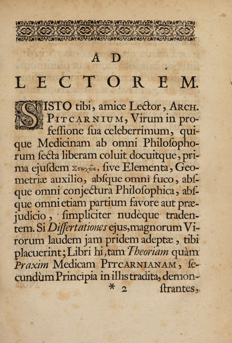 A D L E C T O R E M. IISTO tibi 5 amice Ledtor ? Arch. PiTCARNIUM5 Virum in pro- feffione fm celeberrimum, qui¬ que Medicinam ab omni Philolbpho- rum fedta liberam coluit docuitque, pri¬ ma ejufdem live Elemen ta, Geo¬ metria auxilio, ablque omni fuco 5 abl^ que omni conjectura Philofophica, abf- que omni etiam partium favore aut pne- judicio 5 fimpliciter nudeque traden¬ tem. Si Differtattones ejus,magnorum Vi¬ rorum laudem jam pridem adepte, tibi placuerint; Libri hi, tam Theoriam quam Traxim Medicam PitcArnianam , fe¬ cundum Principia in illis tradita, demon-