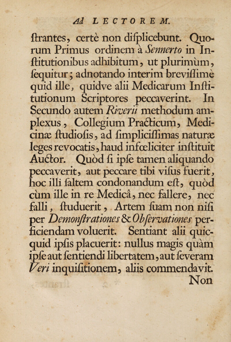 ftrantes, certe non dilplicebunt Quo¬ rum Primus ordinem a Sennerto in In- ftitutionibus adhibitum, ut plurimum, fequitur; adnotando interim breviffime quid ille, quidve alii Medicarum Infli- tutionum Scriptores peccaverint. In Secundo autem Rherii methodum am¬ plexus, Collegium Pradticum 5 Medi- cin£E ftudiofis, ad limplicillimas natur£e leges revocatis, haud infoeliciter inftituit Audior. Quod fi iple tamen aliquando peccaverit, aut peccare tibi viliis fuerit, hoc illi laltem condonandum efi, quod ciim ille in re Medica, nec fallere, nec falli, ftuduerit. Artemliiamnonnifi per DemonJlrationes^OhferDationes per¬ ficiendam voluerit. Sentiant alii quic- quid ipfis placuerit: nullus magis quam iple aut fentiendi libertatem, aut leveram Veri inquifitionem, aliis commendavit. Non