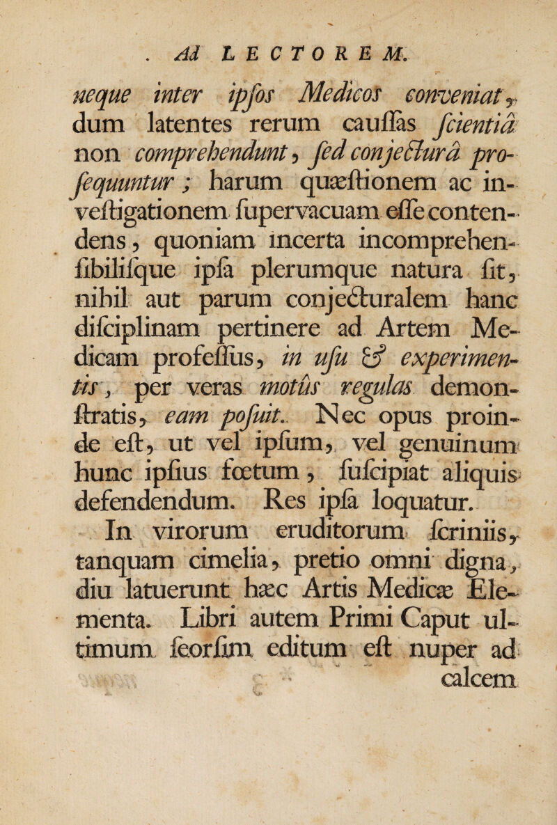 neque inter ipfos Medicos eonveniatr dum latentes rerum caufias fcientid: non comprehendunt, fed conjeBurd pro- fequuntur ; harum qujeftionem ac in- veiligationem fupervacuam elle conten¬ dens, quoniam incerta incomprehen- hbililque ipla plerumque natura fit, nihil aut parum conjecturalem hanc dilciplinam pertinere ad Artem Me¬ dicam profefiiis, in ufu ^ experimen- tir,. per veras motus regulas demon- itratisy eam pofuit.. Nec opus proin¬ de eft, ut vel iplum,, vel genuinum^ hunc ipfius foetum , fufeipiat aliquis defendendum. Res ipla loquatur. In virorum eruditorum fcriniisy tanquam cimelia, pretio omni digna ^ diu latuerunt haec Artis Medica Ele¬ menta. Libri autem Primi Caput ul¬ timum feorlim editum eft nuper ad calcem