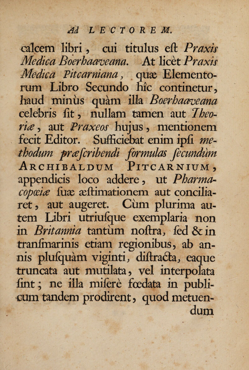 calcem libri, cui titulus eft Praxk Medica Boerhaa^eana. At licet Praxis Medica Pitcarniana, , quae Elemento¬ rum Libro Secundo nic continetur, haud minus quam illa Boerhaameana celebris fit, nullam tamen aut Iheo- ri^ ^ aut Praxeos hujus , mentionem fecit Editor. Suffici^at enim ipfi me~ thodum pr^efcribendi formulas fecundum Archibaldum Pitcarnium, appendicis loco addere, ut Pharma- copm<e liiEe asftimationem aut concilia¬ ret 5 aut augeret. Cum plurima au¬ tem Libri utriufijue exemplaria non in Britannia tantum noftra, fed & in tranlmarinis etiam regionibus, ab an¬ nis plufquam viginti, diftra<Si:aj eaque truncata aut mutilata, vel interpolata fint ; ne illa mifere foedata in publi¬ cum tandem prodirent, quod metuen¬ dum