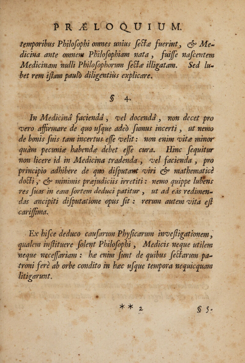 temporibus Philofophi omnes unius feB^e fuerint^ ^ Me¬ dicina ante omnem Philofophiam nata, fuiffe nafcentem Medicinam nulli Philojophorum feBa illigatam. Sed Iu- het rem illam paulo diligentius explicare. §' 4' In Medicind facienda , vel docendi, non decet pro vero affirmare de ^uo ufque adeo fumus incerti, ut nemo de bonis fuis tam incertus effie velit: non enim vitie minor qudm pecunia habenda debet effie cura. Hinc fequitur non licere id in Medicina tradenda ■, vel facienda , pro principio adhibere d.e quo dijputant viri ^ mathematici doBi ,■ ejr minimis prajudiciis irretiti: nemo quippe lucens res fuas^in eam fortem deduci patitur y ut ad eas redimen¬ das ancipiti difputatione opus ft e rerum autem vita ejl cariffima. Ex hifce deduco caufarum Phyf carum invefigationem y qualem infituere folent Philofophi, Medicis neque utilem neque neeeffiariam : ha enim funt de quibus feBarum pa¬ troni feri ah orbe condito in hac ufque tempora nequicquam litigarunt.