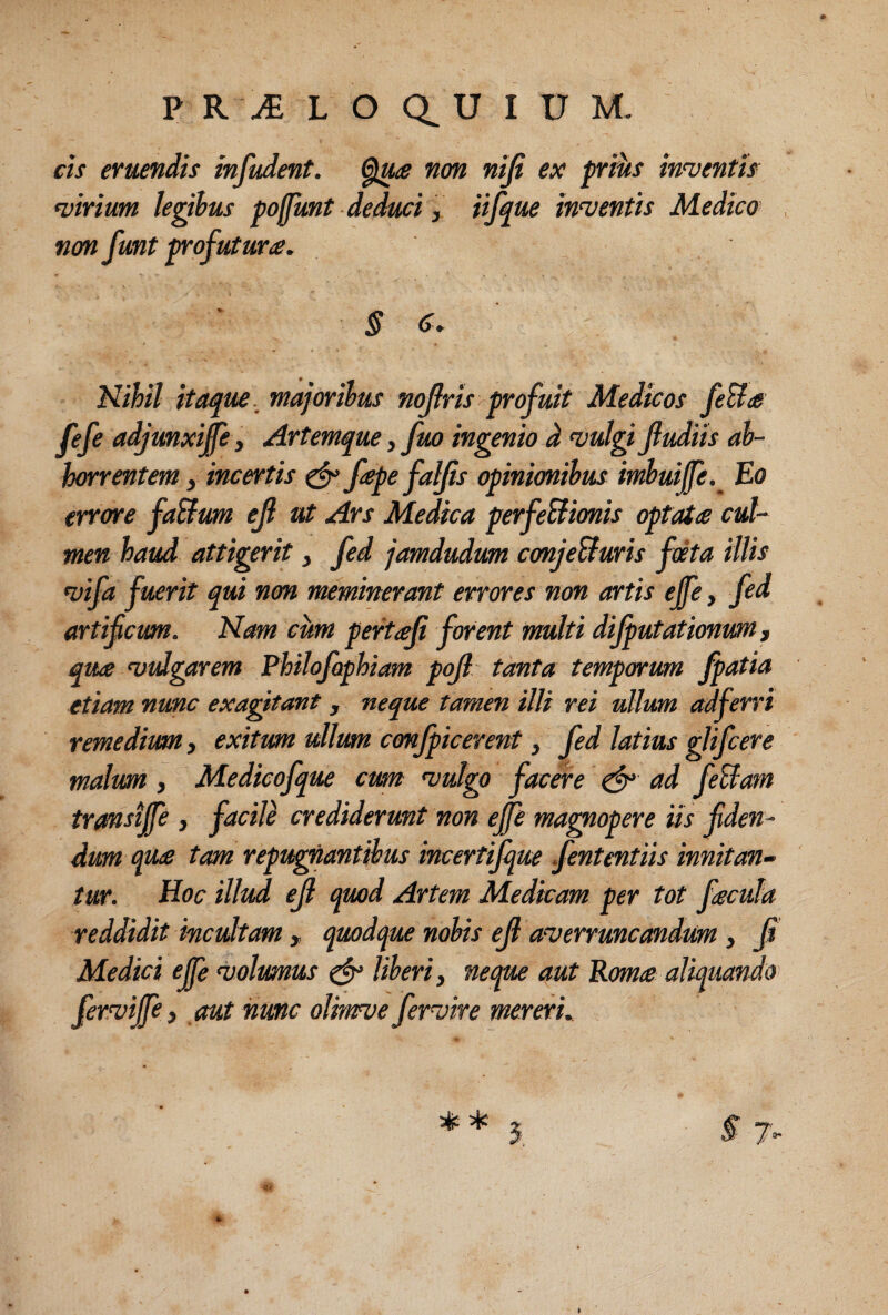 cis eruendis infudent. non nifi ex priits innuentis •virium legibus poffmt deduci, iijque in^ventis Medico non funt trofuturte. § c. Nihil itaque.^ majoribus nojlris ^profuit Medicos fe&a fefe adjunxi^e3 Artemque, fm ingenio d •vulgiJiudiis ab¬ horrentem , incertis ^ fapefaljis opinionibus imbuijfe.^ Eo errore faSlum ejl ut Ars Medica perfeBionis optata cul¬ men haud attigerit, fed jamdudum conJeBuris fdta illis •vifa fuerit qui non meminerant errores non artis ejfe, fcd artificum. Nam cum pertaji forent multi difputationwn, qua •vulgarem Philofephiam pojl tanta temporum fpatia etiam nunc exagitant, neque tamen illi rei ullum adferri remedium, exitum ullum conjpicerent, fed latius glifcere malum, Medicofque cum •vulgo facere ad feBam transijfe , faciU crediderunt non efie magnopere iis fiden¬ dum qua tam reputantibus incertijque fententiis innitan- tur. Hoc illud ejl quod Artem Medicam per tot facula reddidit incultam , quodque nobis efi asverruncandum, fi Medici ejfe •volumus liberi, neque aut Roma aliquando fer^vijfe, aut hunc olmve fermre mereri.