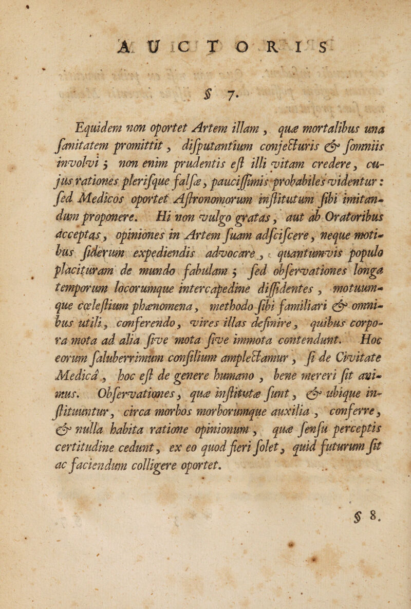 0 C T O R I S § 7' Equidem nm oportet Artem illam , quts mortalihm ma ^unitatem promittit, difputantium conjeBuris ^ Jbmniis in^vohi j non enim prudentis ejl illi ‘vitam credere, cu¬ jus rationes plerifque falfs, paucijflmis prohabilesaiidentur: fed Medicos oportet AJlronomorum injlitutum fihi imitan- dum proponere. Hi non ‘vulgo ^atas, aut edb Oratoribus acceptas , opiniones in Artem fuam adfcifcere, neque moti¬ bus jidertm expediendis advocare , - quantumvis populo placituram de mundo fabulam j fed ohfervationes longa temporum locorumque intercapedine diffidentes , motuum¬ que coeleflium phaenomena, methodo fbi familiari ^ onrni- hus utili, conferendo, vires illas definire, quibus corpo¬ ra mota ad alia five mota five immota contendunt. Hoc eorum faluherrimum confiUum ampleBamur, Ji de Civitate Medica , hoc eJl de genere humano , bene mereri fit ani¬ mus. Ohfervationes, qu£ infiltuts funt, efr ubique in- fiituuntur, circa morbos morborumque auxilia , conferre, (jr nulla habita ratione opinionum , qua fenfu perceptis certitudine cedunt, ex eo quod fieri folet, quid futurum fit ac faciendum colligere oportet. « ^ 8. Ut /