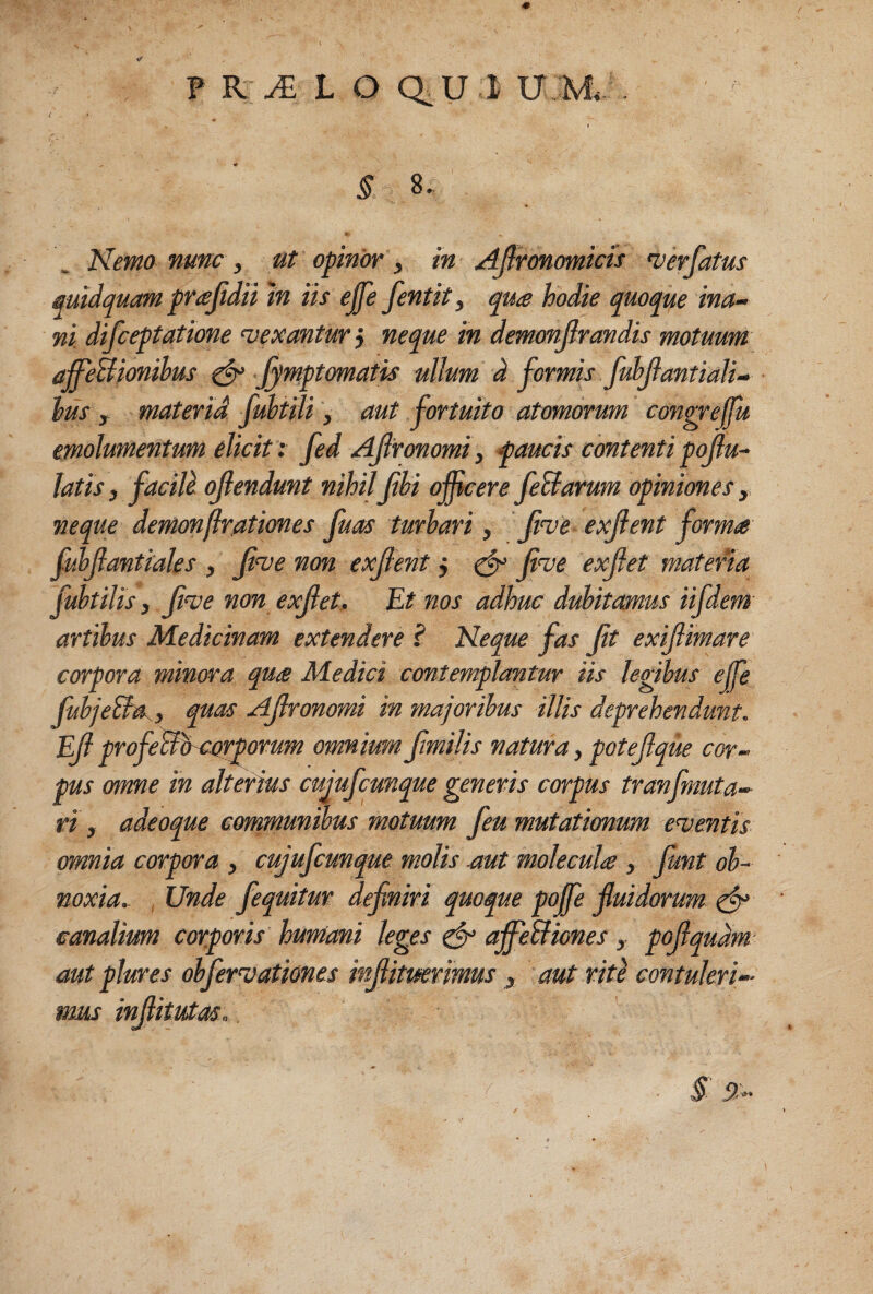 ( ♦ « § 8. Hemo nunc , ut opinor , in Ajlronomicis n) er fatus midquam pr^fidii tn us ejfe fentit, qu<e hodie quoque ina¬ ni difceptatione <vexantur j neque in demonjlrandis motuum affeBionihus ^ Jymptomatis ullum d formis Juhfantiali- hus f materid fuhtili, aut fortuito atomorum congreffu emolumentum elicit: fed Afronomi, faucis contenti pofu- latis, faciU ojlendunt nihilfhi oficere feUarum opiniones y. neque demonftrationes fuas turhari, f^e exfent forms fulfantiales , fve non exjtent, ^ fve exfet matena fuhtilis, f^e non exfet. Et nos adhuc dubitamus iifdem artibus Medicinam extendere ? Neque fas ft exifimare corpora minora qure Medici contemplantur iis legibus ejfe fubjeSfa , quas Afronomi in majoribus illis deprehendunt. Ef profeBb-^etrporum omnium fmilis natura, potefque cor¬ pus omne in alterius cujufcunque generis corpus tranfmuta- ri, adeoque communibus motuum feu mutationum ementis omnia corpora , cujufcunque molis mt moJeculig , funt ob¬ noxia, , Unde fequitur definiri quoque pojfe fluidorum ^ canalium corporis humani leges ^ ajfebfiones, pofiqudm' aut plures obfervationes infiitmrmus , aut rid contuleri¬ mus infiitutm.
