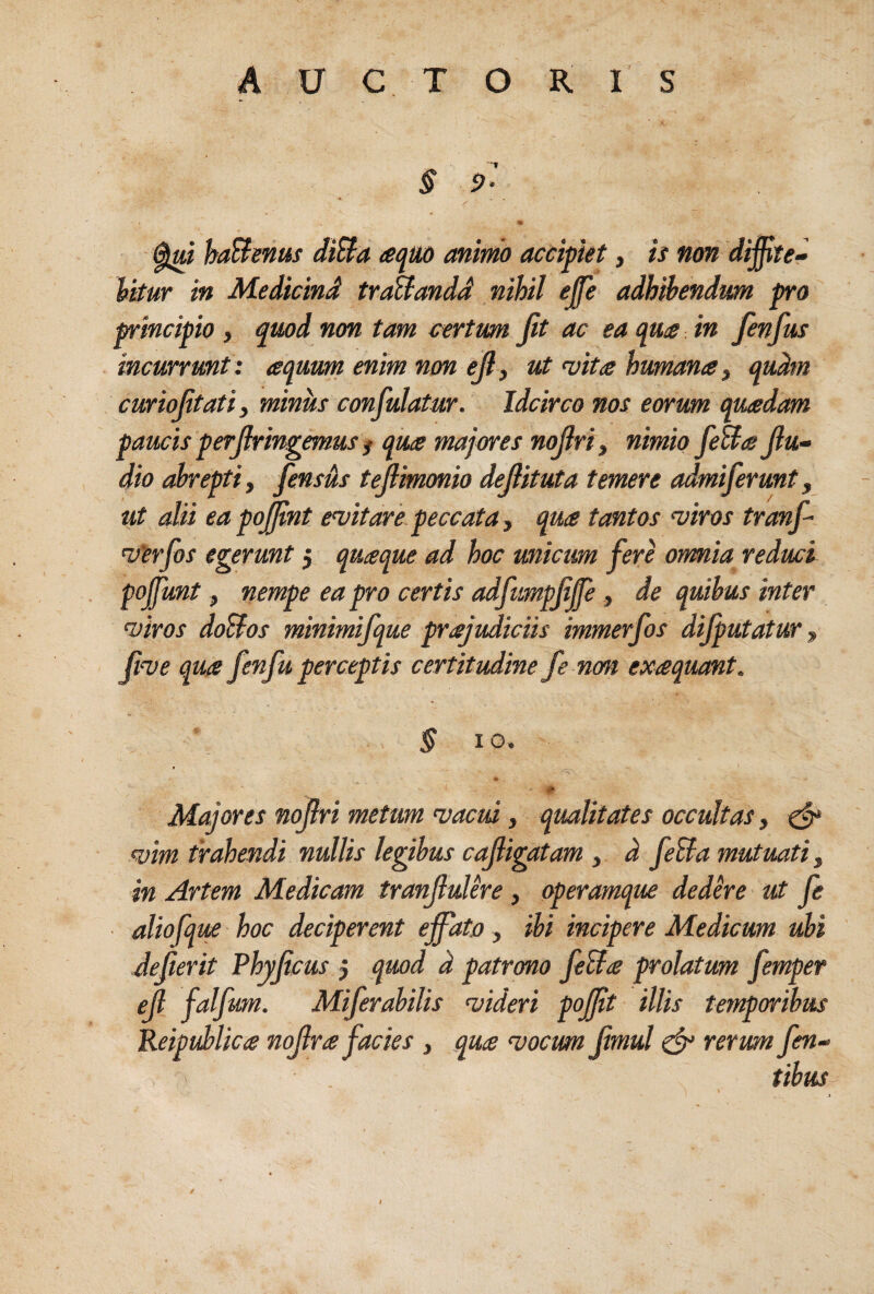 § P- T“ haBenus diBa aqm animo accipiet, ii non diffite~ Vitur in Medicind traBandd nihil ejfe adhibendum pro principio , quod non tam certum Jit ac ea quce in fenfus incurrunt : aquum enm non ejl, ut vita humana ^ qudm curiojitatiy miniis confulatur. Idcirco nos eorum quadam paucis perjlringemus f qua majores nojlriy nimio feBa jlu- dio abrepti, fensds tejlmonio dejlituta temere admiferunt, ut alii ea pojjint evitare peccata, qua tantos viros tranf- vlerjhs egerunt 5 quaque ad hoc unicum fere ormia reduci pojfunt, nempe ea pro certis adfumpjiffe, de quibus inter viros doBos minimifque prajudiciis immerfos dijputatur, Jive qua fenfu perceptis certitudine fe non exaquant. § IO. * Maiores nojlri metum vacui, qualitates occultas, ^ vim trahendi nullis legibus cajligatam , d feBa mutuati, in Artem Medicam tranjluUre, operamque dedhe ut fe aliofque ■ hoc deciperent effato , ibi incipere Medicum ubi Jejierit Phyjicus 5 quod d patrono feBa prolatum femper ejl falfum. Miferabilis videri pofft illis temporibus Reipuhlica nojlra facies , qua vocum Jimul ^ rerum fen-- tibus /