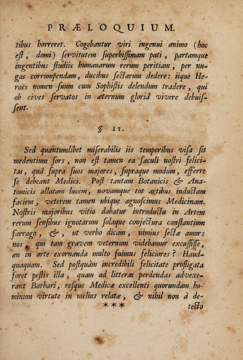 PR^LOQ^UIUM. ; tihus horreret. Cogebantur 'vlri ingenut animo (hoc ejl, domi) fer^itutem fuperUjjlmam pati , partamque ingentibus jlmiis humanarum rerum peritiam, per nu¬ gas corrumpendam, ducibus feBarum dedere: iique He¬ roes nomen fuum cum Sophijiis delendum tradere , qui ob ci^es feriatos in aternum glorid vivere debuif- fent’ §11. Sed quahtumlibet miferabilis iis temporibus vifa Jit medentium fors, non eJl tamen eafaculi nojlri felici¬ tas, qud fupra fuos majores, fupraque modum , efferre fe debeant Medici. Pojl tantam Botanicis ^ Ana¬ tomicis allatam lucem, novamque tot artjhus induBam faciem, veterem tamen ubique agnofcimus Medicinam. Nofris majoribus vitio dabatur introduBa in Artem rerum fenfbus ignotarum folaque conjeBura conflantium farrago, ^ , ut verbo dicam, nimius feBts amor: nos j. qui tam gravem veternum videbamur excuffffe, an in arte exornanda multo fuimus feliciores ? Haud- quaquam. Sed pojlqudm incredibili felicitate profligata foret peflis illa, quam ad litteras perdendas advexe¬ rant Barbari, refque Medica excellenti quormdam ho¬ minum virtute in melius relata, ^ nihil non d de- 'tp- teBo