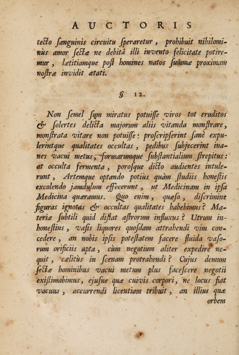 teBo fanguims circuitu fperaretur , prohibuit nihilomi¬ nus amor CeBa ne dehita illi intento felicitate potire¬ mur , latitiamque pojl homines natos fumrna proximarii nollrte in<vidit atati. Non femel ft^n miratus potuiffe wiros tot eruditos ^ folertfs deliBa majorum aliis witanda monjlrarej monjlrata witare non potuiffe'. profcripferint fan^ expu~ lerintque qualitates occultas, pedibus fubjecerint ina¬ nes n^acui metus ^^'formarumque fubjlantialium Jlrepitus: at occulta fermenta, porofque diBo audientes intule¬ runt , Artemque optando potius quam Jludiis honejljs excolendo jamdulum effecerunt, ut Medicinam in ipfa Medicina queamus. enim, quufo, difcrimine fguras i^otas ^ occultas qualitates habebimus l Ma¬ teris fubtili quid dijfat ajlrorum jnfuxus ? Utrum in~ honefius, n>ajis Umores quofdam attrahendi njim con¬ cedere , an nobis ipfis potejlatem facere fuida tofo¬ rum orificiis apta y cum negotium aliter expediro ne¬ quit y 'cslitus in fcenam protrahendi ? Cujus demum feB s hominibus niacui metum plus facefcere negotii exifimahimus y ejufne qus cuiuis corpori y ne locus fat 'vacuus y accurrendi licentiam tribuit, an illius qus orbem .r