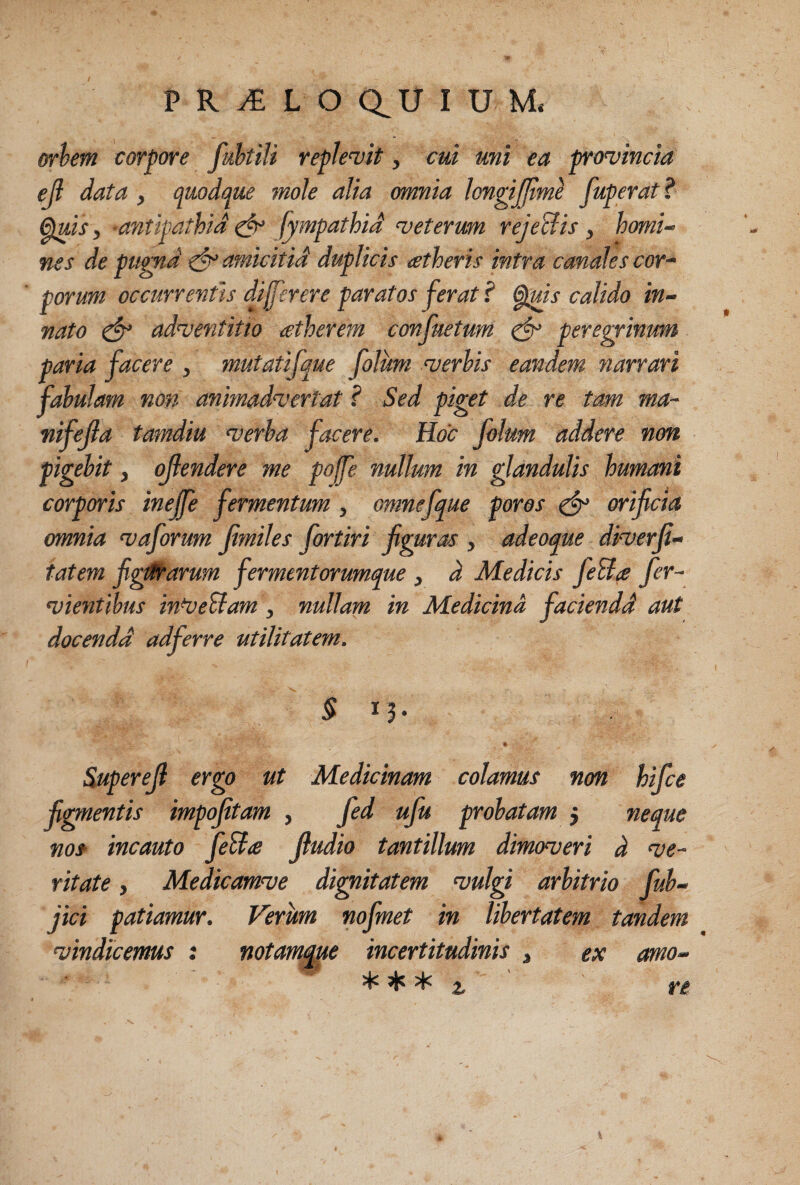 orhm corpore fahtiti replevit, cui mi ea provincia eji data, quodque mole alia omnia longijjtmi fuperat? ^is, -antipathid ^ fympathid veterum rejeUis , homi¬ nes de pumd ^amicitid duplicis atheris intra canalescor^ porum occurrentis di fer er e paratos ferat ? ^is calido in¬ nato ^ adventitia atherem confuetum ^ peregrinum paria facere , mutatifque folum verhis eandem narrari fabulam non animadvertat ? Sed piget de re tam ma- nifejla tamdiu verba facere. Hoc folum addere non pigebit, ofendere me pofe nullum in glandulis humani corporis ineffe fermentum , omnefque poros ^ orificia omnia vaforum fimiles fortiri figuras , adeoque diverfi- tatem figt^arum fermentorumque , d Medicis fieBa fer- vientibus in^eUam, nullam in Medicina faciendd aut docendd adferre utilitatem. 3 Superejl ergo ut Medicinam colamus non hifice fidentis impofitam , fied ufiu probatam j neque no* incauto fieBa fiudio tantillum dimoveri d ve¬ ritate , Medicamve diritatem vulgi arbitrio fiub- jici patiamur. Verum nofinet in libertatem tandem vindicemus ; notanuw incertitudinis , ex amo- ^ ^ ^ ^ ^ ^ 2,