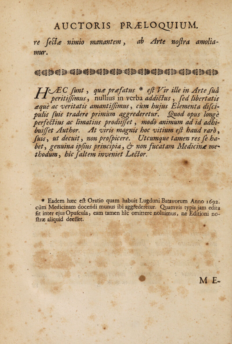 AUCTORIS proloquium re nimio manantem > ah - Arte nojlra amolia^ mur. TJk^/EC funt 5 qu£ profatus * ejt Vir ille in Arte fua peritijjimm ^ nullius in verba addictus , fed libertatis ieque ac veritatis amantiffimm, cum hujm Elementa difci^ pulis fuis tradere primum aggrederetur. §luod opus longe perfeitius ac limatius prodnffet, modo animum ad id adhi- buiffet Author, At viris magnis hoc vitium efi haud raro, fuisti ut decuit^ nonprofpicere. Utcumque tamen resfe ha¬ bet^ genuina ip/ius principia^ & non fucatam Medicina me^ thodum, btc/altem inveniet Lenior. m- * Eadem haec cft Oratio quam habuit Lugduni Batavorum Anno i6^2l cum Medicinam docendi munus ibi aggfederetur. Quamvis typis jam edita fit inter ejusOpufcuk) eam tamen hic omittere noluimus, ne Editioni no- firae aliquid dceflet.