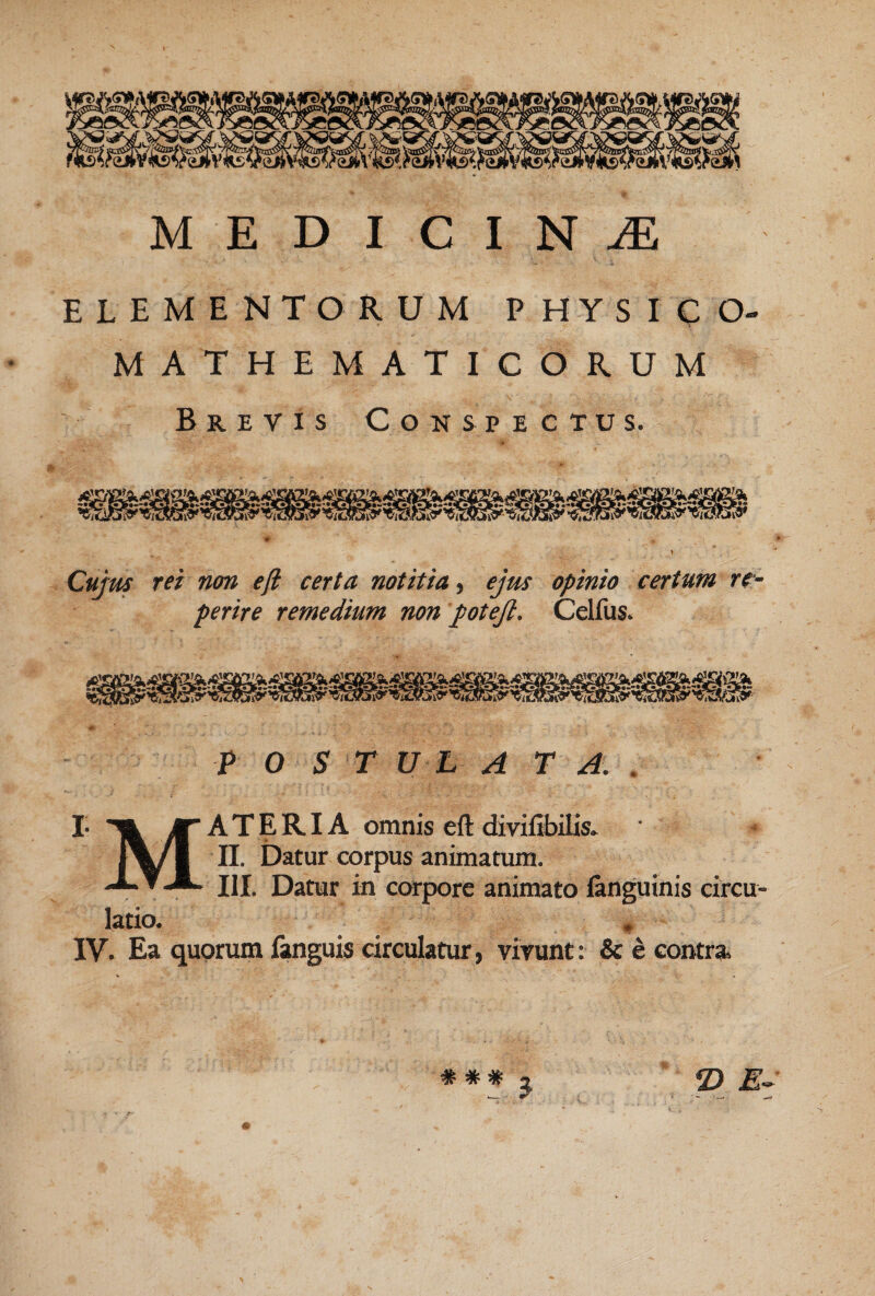 MEDICINA ELEMENTORUM PHYSICO- MATHEMATICORUM Brevis Conspectus. Cujm rei non ejl certa notitia ^ ejus opinio certum rc- perire remedium non potejl. Celfus. I- F O S T U L A T A. , Materia omnis eft diviEbUis» II. Datur corpus animatum. latio. III. Datur in corpore animato languinis circu- IV. Ea quorum £tnguis circulatur, virunt: & e contra